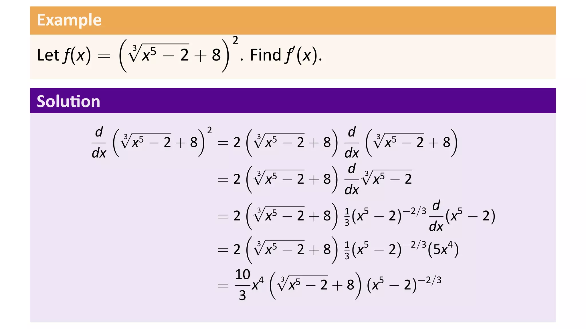 Example
           (√         )2
             x − 2 + 8 . Find f′ (x).
            3 5
Let f(x) =

Solu on
       d (√ 5     )2    (√          ) d (√              )
            x −2+8 =2      x −2+8            x −2+8
          3              3 5                3 5

       dx                             dx
                        (√          ) d√
                           x −2+8          x −2
                         3 5              3 5
                     =2
                                      dx
                        (√          )                d
                           x − 2 + 8 1 (x5 − 2)−2/3 (x5 − 2)
                         3 5
                     =2               3
                        (√          )               dx
                           x − 2 + 8 1 (x5 − 2)−2/3 (5x4 )
                         3 5
                     =2               3
                           (√
                      10 4 3 5          )
                     = x      x − 2 + 8 (x5 − 2)−2/3
                       3
 
