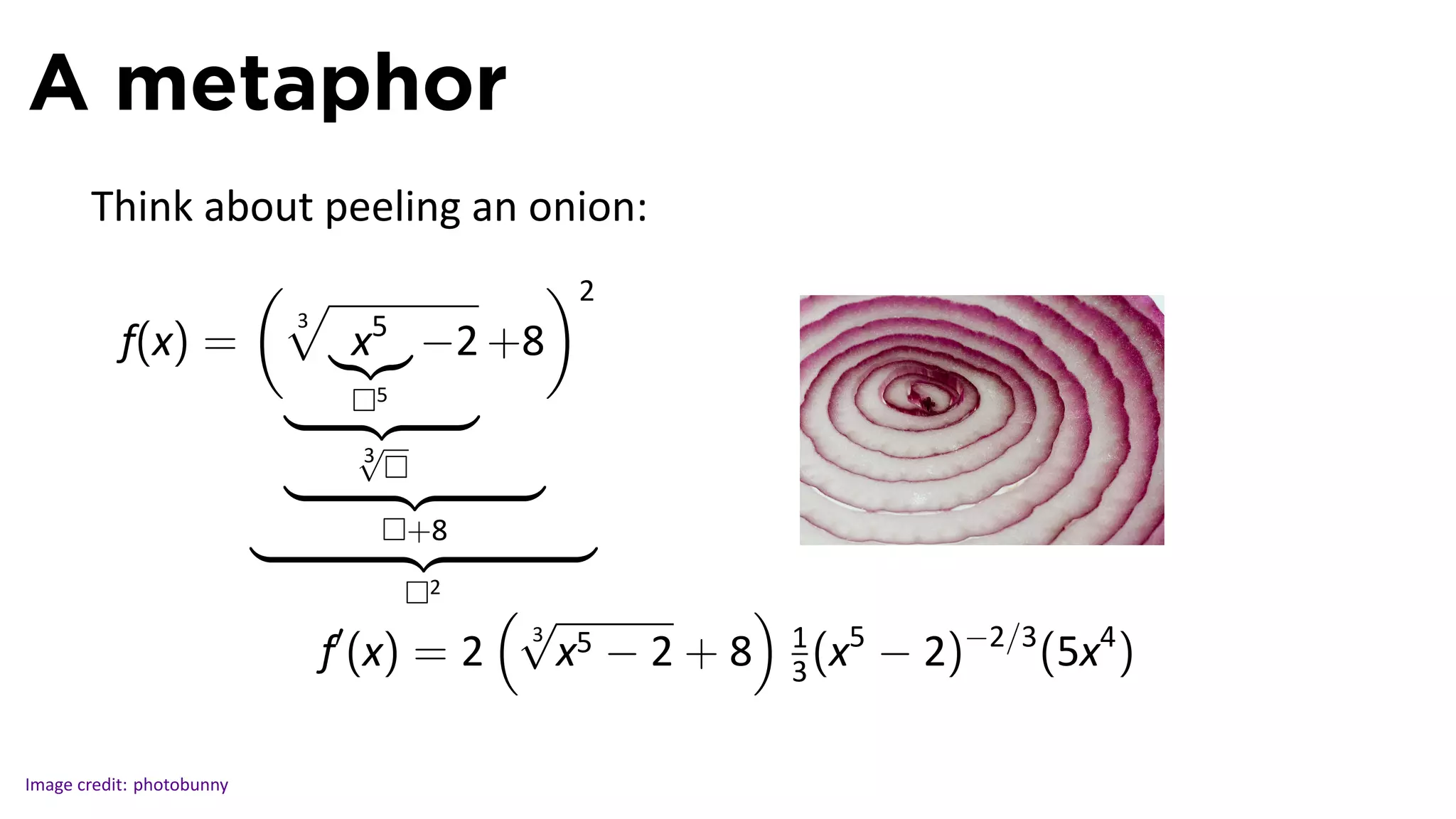A metaphor
       Think about peeling an onion:
                           (√                 )2
                            3
           f(x) =                   x5   −2 +8
                                     5

                                    √
                                    3


                                         +8                                                 .
                                          2
                                              (√               )
                                ′
                                                        −2+8       1 5
                                                                          − 2)−2/3 (5x4 )
                                               3
                            f (x) = 2              x5              3 (x


Image credit: photobunny
 