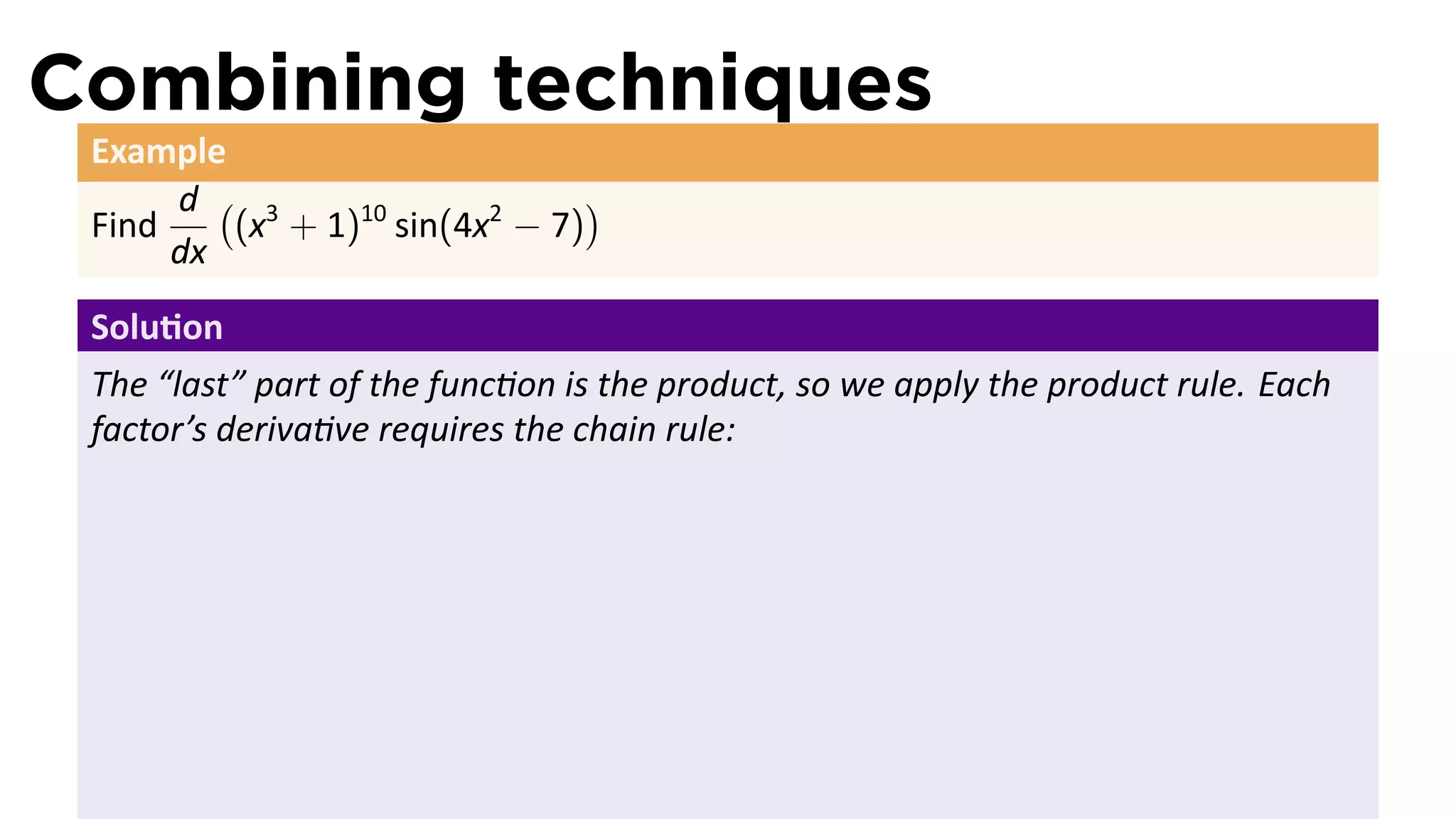 Combining techniques
 Example
      d ( 3                    )
 Find    (x + 1)10 sin(4x2 − 7)
      dx
 Solu on
 The “last” part of the func on is the product, so we apply the product rule. Each
 factor’s deriva ve requires the chain rule:
 