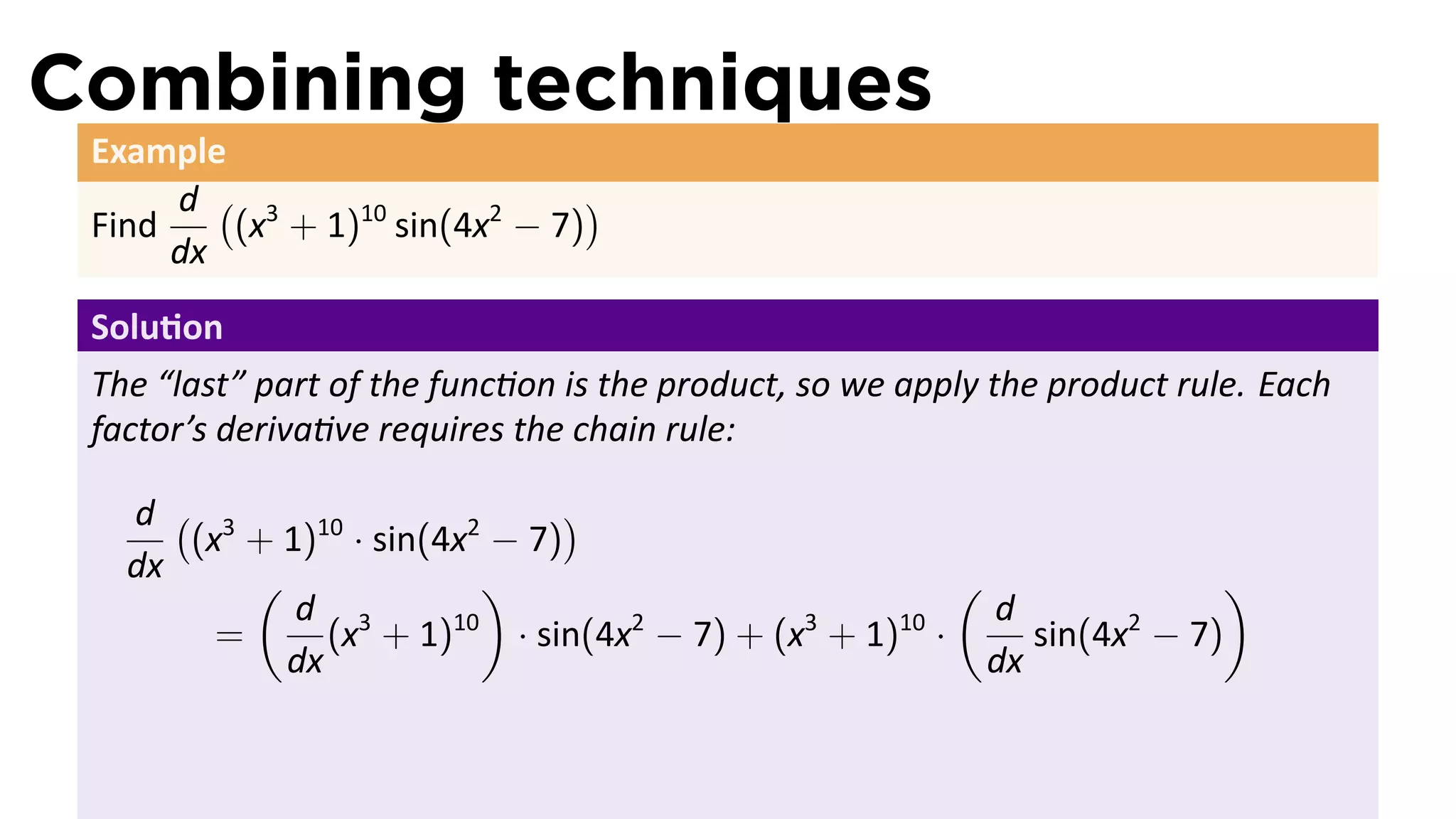 Combining techniques
 Example
      d ( 3                    )
 Find    (x + 1)10 sin(4x2 − 7)
      dx
 Solu on
 The “last” part of the func on is the product, so we apply the product rule. Each
 factor’s deriva ve requires the chain rule:

   d ( 3                        )
      (x + 1)10 · sin(4x2 − 7)
   dx     (               )                           (                )
            d 3                                         d
        =      (x + 1) 10
                            · sin(4x − 7) + (x + 1) ·
                                    2         3    10
                                                           sin(4x − 7)
                                                                 2
            dx                                          dx
 