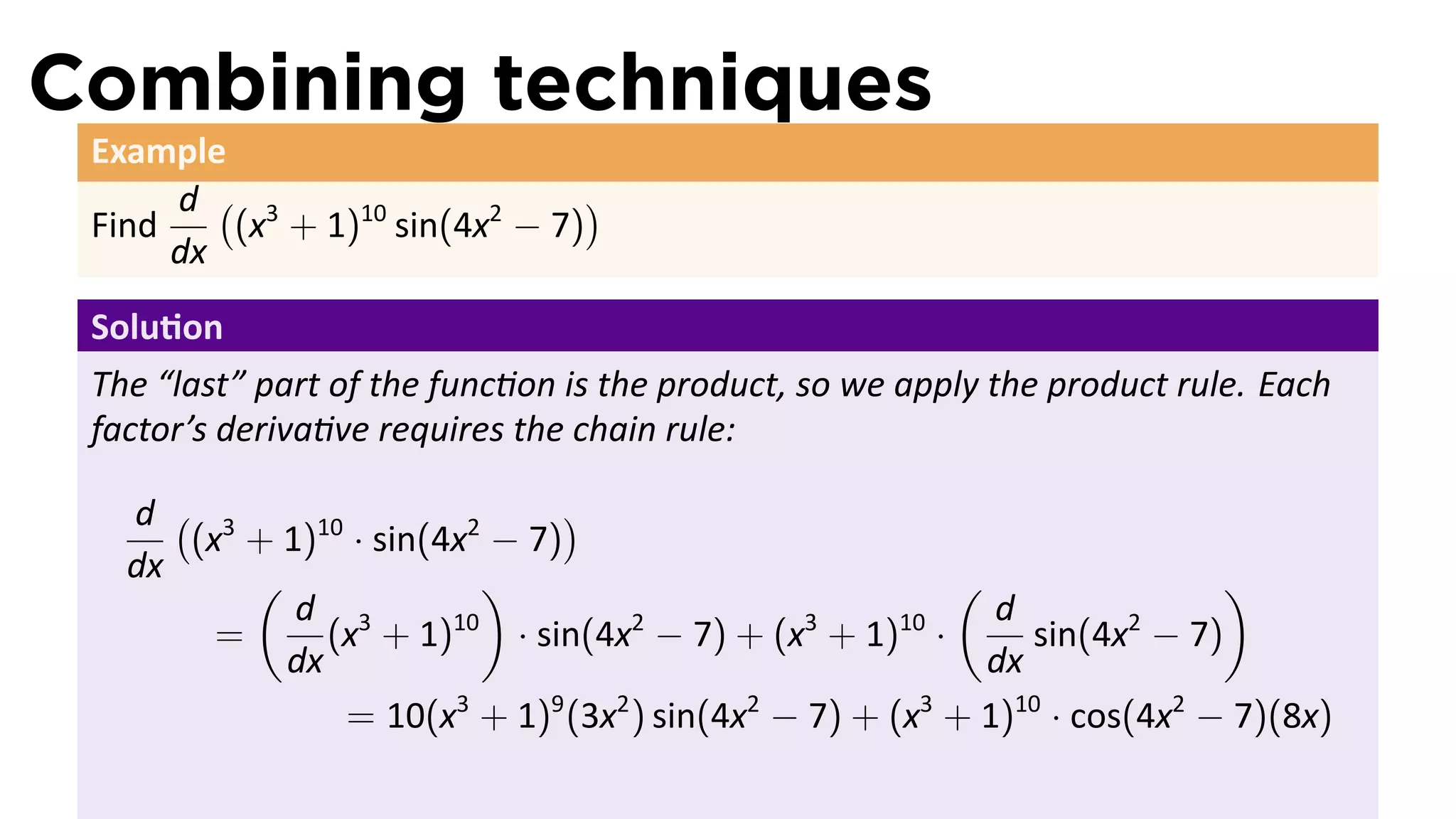 Combining techniques
 Example
      d ( 3                    )
 Find    (x + 1)10 sin(4x2 − 7)
      dx
 Solu on
 The “last” part of the func on is the product, so we apply the product rule. Each
 factor’s deriva ve requires the chain rule:

   d ( 3                        )
      (x + 1)10 · sin(4x2 − 7)
   dx     (               )                             (                 )
            d 3                                            d
        =      (x + 1) 10
                            · sin(4x − 7) + (x + 1) ·
                                    2          3     10
                                                             sin(4x − 7)
                                                                    2
            dx                                            dx
                = 10(x3 + 1)9 (3x2 ) sin(4x2 − 7) + (x3 + 1)10 · cos(4x2 − 7)(8x)
 