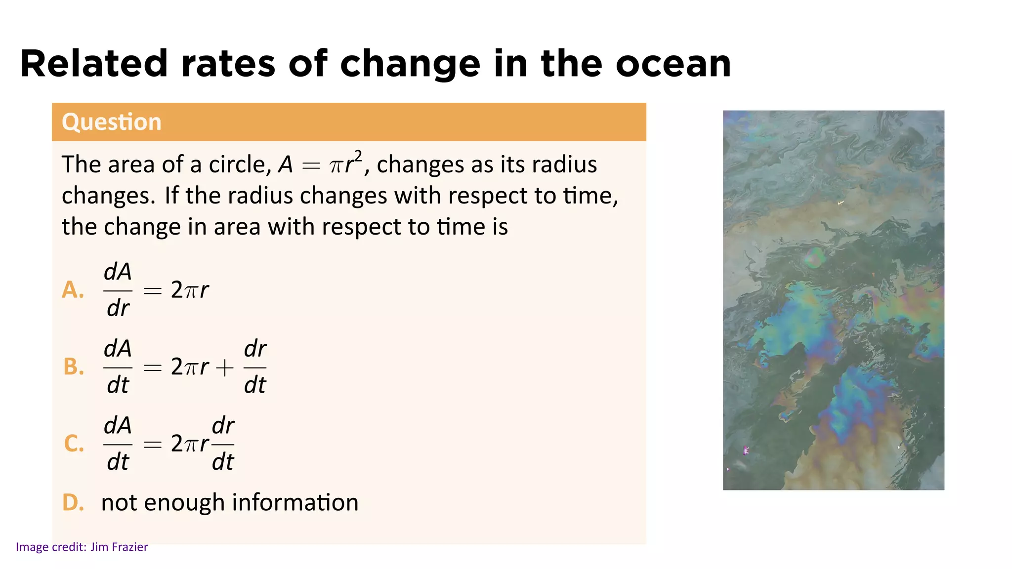 Related rates of change in the ocean
        Ques on
        The area of a circle, A = πr2 , changes as its radius
        changes. If the radius changes with respect to me,
        the change in area with respect to me is
                dA
        A.         = 2πr
                dr
                dA         dr
        B.         = 2πr +
                dt         dt
                dA       dr
         C.        = 2πr
                dt       dt
                                                                .
        D. not enough informa on
Image credit: Jim Frazier
 