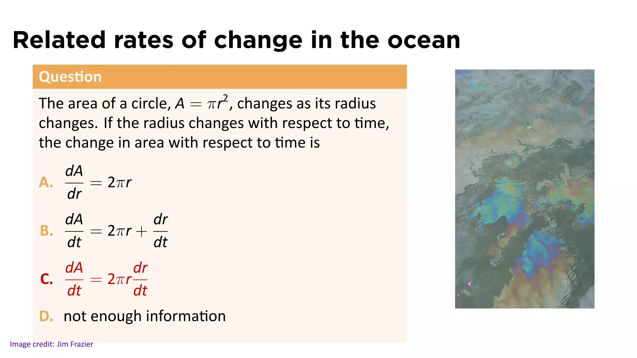 Related rates of change in the ocean
        Ques on
        The area of a circle, A = πr2 , changes as its radius
        changes. If the radius changes with respect to me,
        the change in area with respect to me is
                dA
        A.         = 2πr
                dr
                dA         dr
        B.         = 2πr +
                dt         dt
                dA       dr
         C.        = 2πr
                dt       dt
                                                                .
        D. not enough informa on
Image credit: Jim Frazier
 