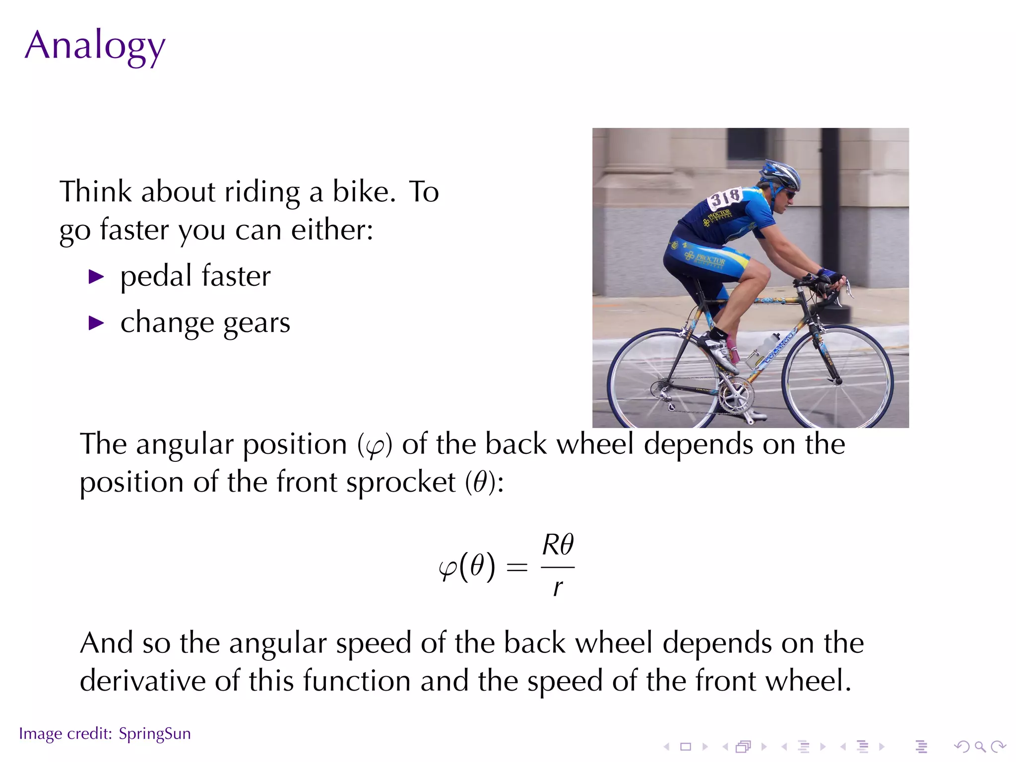 Analogy


     Think	about	riding	a	bike. To
     go	faster	you	can	either:
             pedal	faster
             change	gears


                                                                            .
        The	angular	position	(φ)	of	the	back	wheel	depends	on	the
        position	of	the	front	sprocket	(θ):

                                            Rθ
                                   φ(θ) =
                                             r
        And	so	the	angular	speed	of	the	back	wheel	depends	on	the
        derivative	of	this	function	and	the	speed	of	the	front	wheel.
.
Image	credit: SpringSun
                                                    .    .    .   .     .       .
 