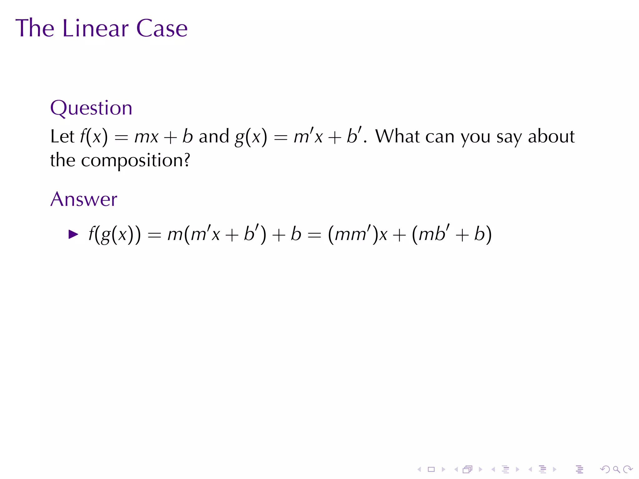 The	Linear	Case


   Question
   Let f(x) = mx + b and g(x) = m′ x + b′ . What	can	you	say	about
   the	composition?

   Answer
       f(g(x)) = m(m′ x + b′ ) + b = (mm′ )x + (mb′ + b)




                                              .    .   .    .   .    .
 