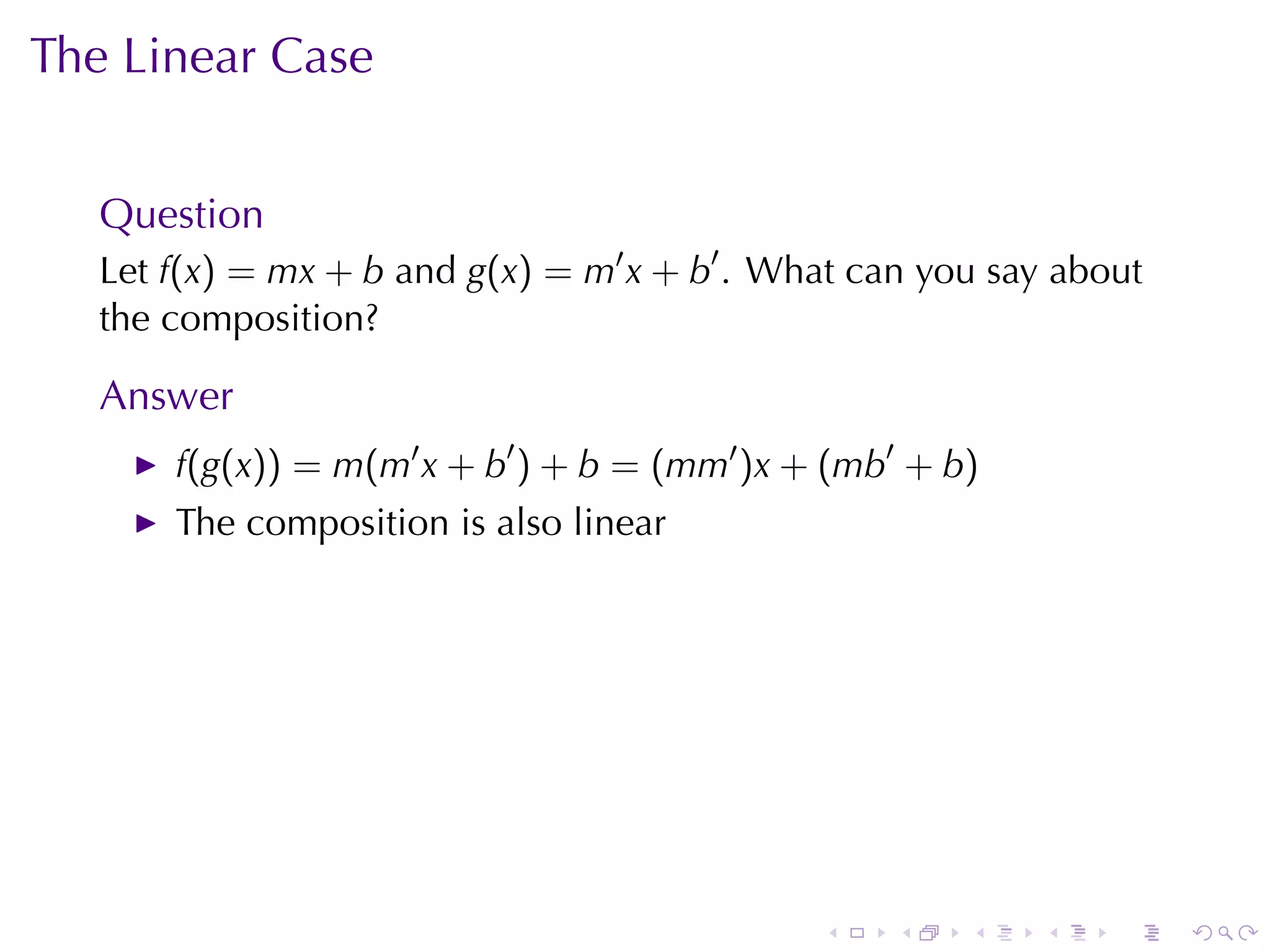The	Linear	Case


   Question
   Let f(x) = mx + b and g(x) = m′ x + b′ . What	can	you	say	about
   the	composition?

   Answer
       f(g(x)) = m(m′ x + b′ ) + b = (mm′ )x + (mb′ + b)
       The	composition	is	also	linear




                                              .    .   .    .   .    .
 