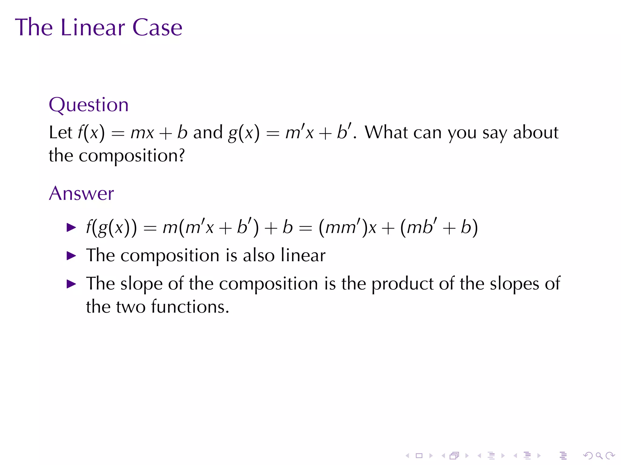 The	Linear	Case


   Question
   Let f(x) = mx + b and g(x) = m′ x + b′ . What	can	you	say	about
   the	composition?

   Answer
       f(g(x)) = m(m′ x + b′ ) + b = (mm′ )x + (mb′ + b)
       The	composition	is	also	linear
       The	slope	of	the	composition	is	the	product	of	the	slopes	of
       the	two	functions.




                                              .    .    .   .    .    .
 