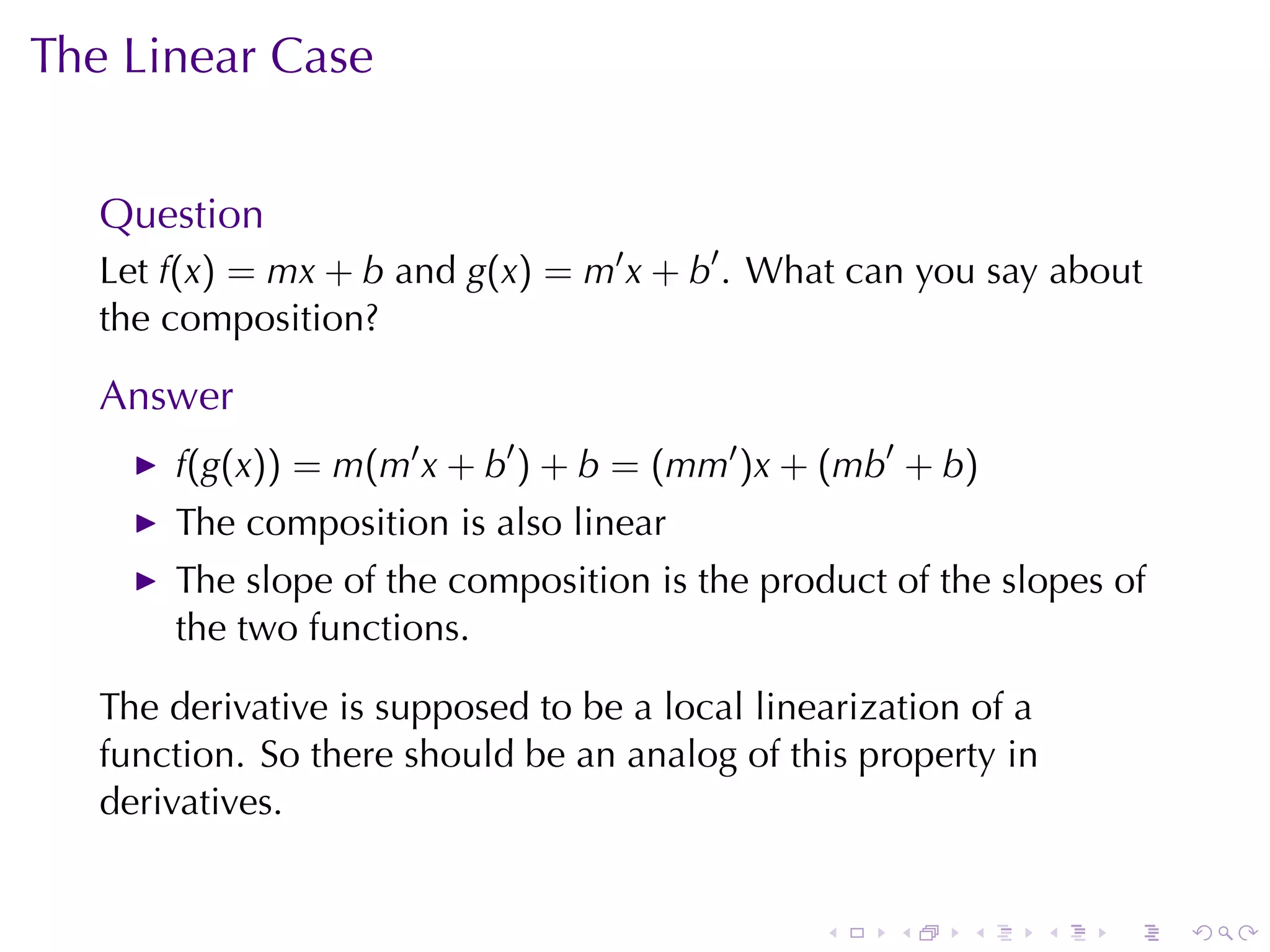 The	Linear	Case


   Question
   Let f(x) = mx + b and g(x) = m′ x + b′ . What	can	you	say	about
   the	composition?

   Answer
       f(g(x)) = m(m′ x + b′ ) + b = (mm′ )x + (mb′ + b)
       The	composition	is	also	linear
       The	slope	of	the	composition	is	the	product	of	the	slopes	of
       the	two	functions.

   The	derivative	is	supposed	to	be	a	local	linearization	of	a
   function. So	there	should	be	an	analog	of	this	property	in
   derivatives.


                                                .    .   .       .   .   .
 