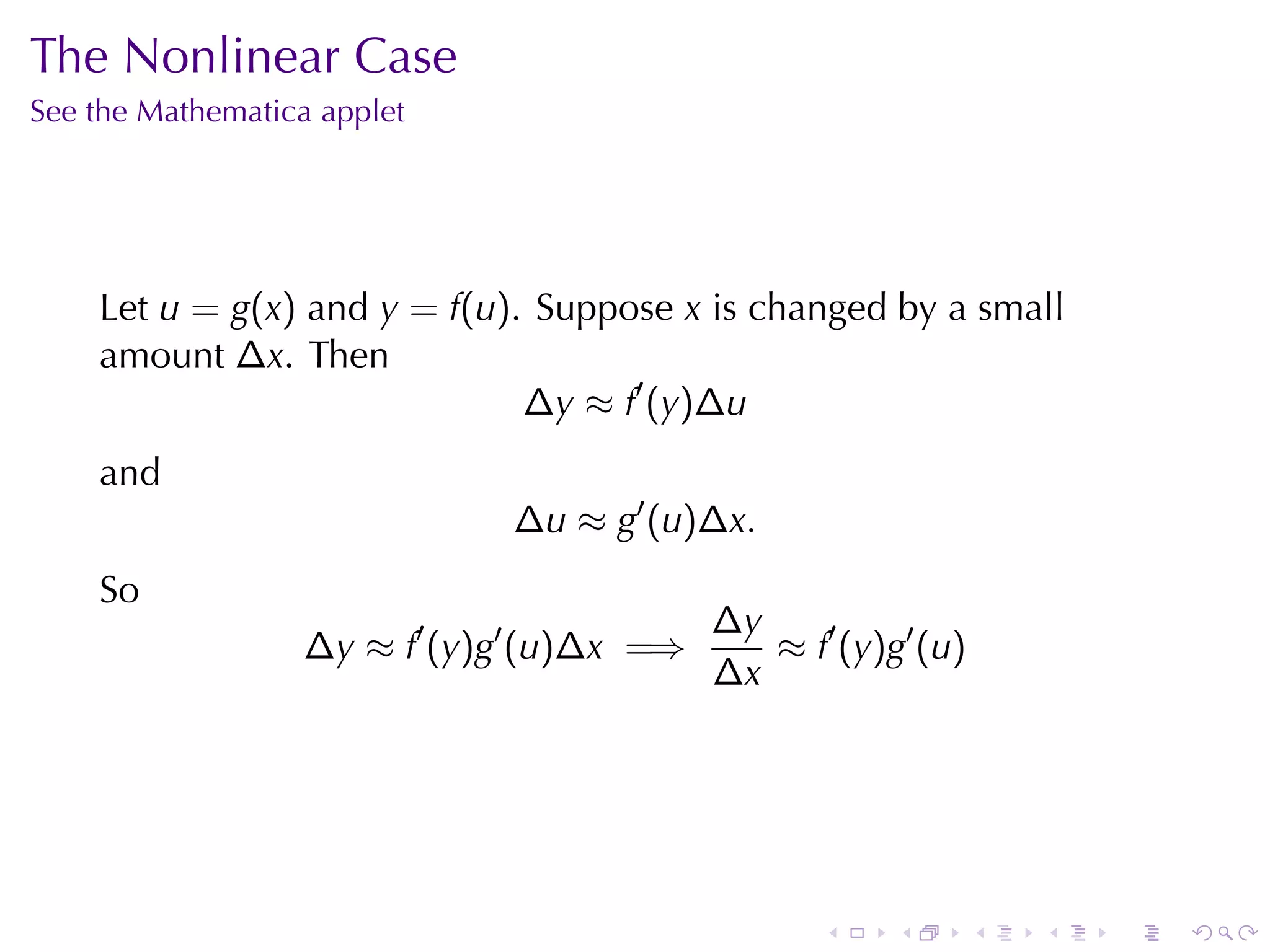 The	Nonlinear	Case
See	the	Mathematica	applet




    Let u = g(x) and y = f(u). Suppose x is	changed	by	a	small
    amount ∆x. Then
                              ∆y ≈ f′ (y)∆u
    and
                              ∆u ≈ g′ (u)∆x.
    So
                                           ∆y
                  ∆y ≈ f′ (y)g′ (u)∆x =⇒      ≈ f′ (y)g′ (u)
                                           ∆x




                                                  .    .       .   .   .   .
 
