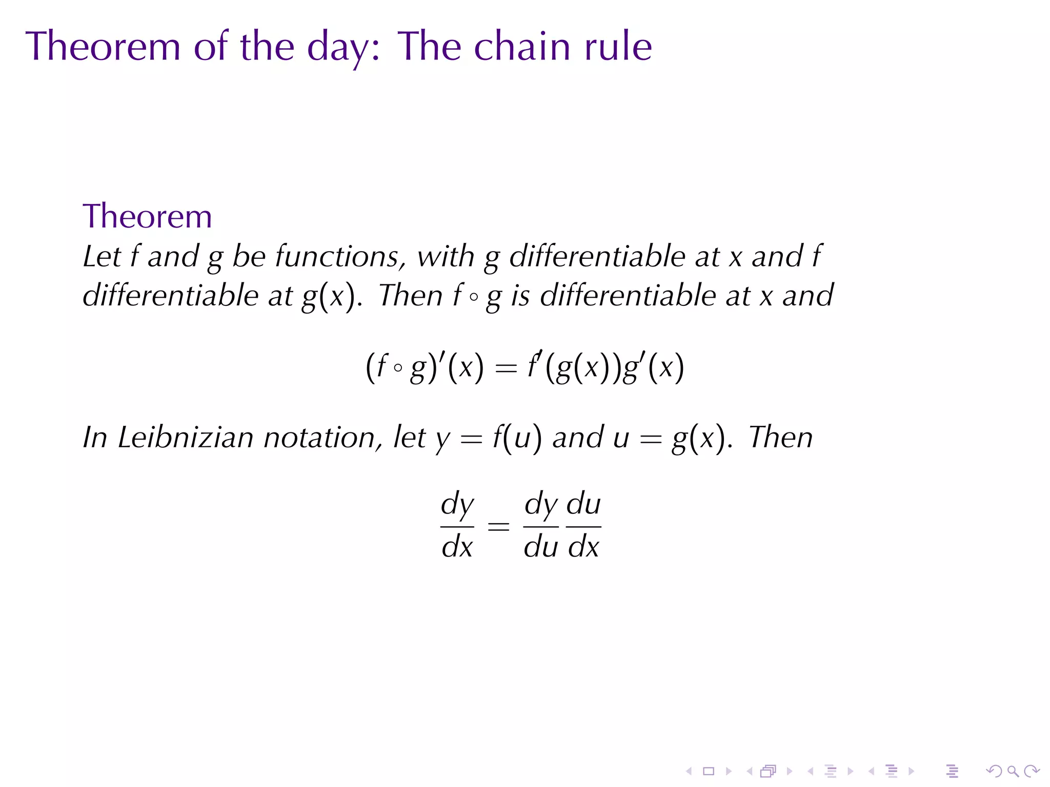 Theorem	of	the	day: The	chain	rule



   Theorem
   Let f and g be	functions, with g differentiable	at x and f
   differentiable	at g(x). Then f ◦ g is	differentiable	at x and

                         (f ◦ g)′ (x) = f′ (g(x))g′ (x)

   In	Leibnizian	notation, let y = f(u) and u = g(x). Then

                                dy   dy du
                                   =
                                dx   du dx




                                                      .   .   .    .   .   .
 