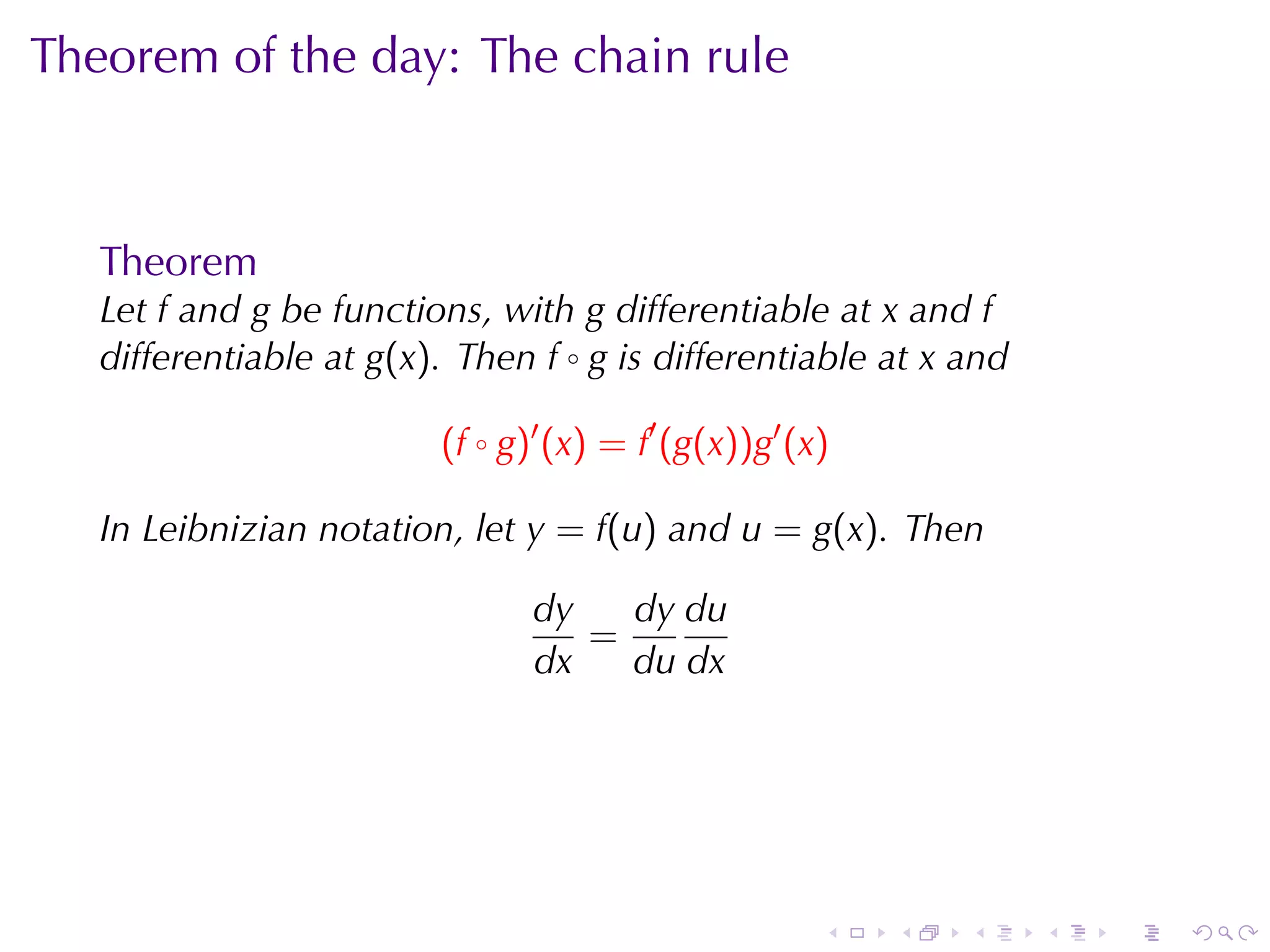 Theorem	of	the	day: The	chain	rule



   Theorem
   Let f and g be	functions, with g differentiable	at x and f
   differentiable	at g(x). Then f ◦ g is	differentiable	at x and

                         (f ◦ g)′ (x) = f′ (g(x))g′ (x)

   In	Leibnizian	notation, let y = f(u) and u = g(x). Then

                                dy   dy du
                                   =
                                dx   du dx




                                                      .   .   .    .   .   .
 