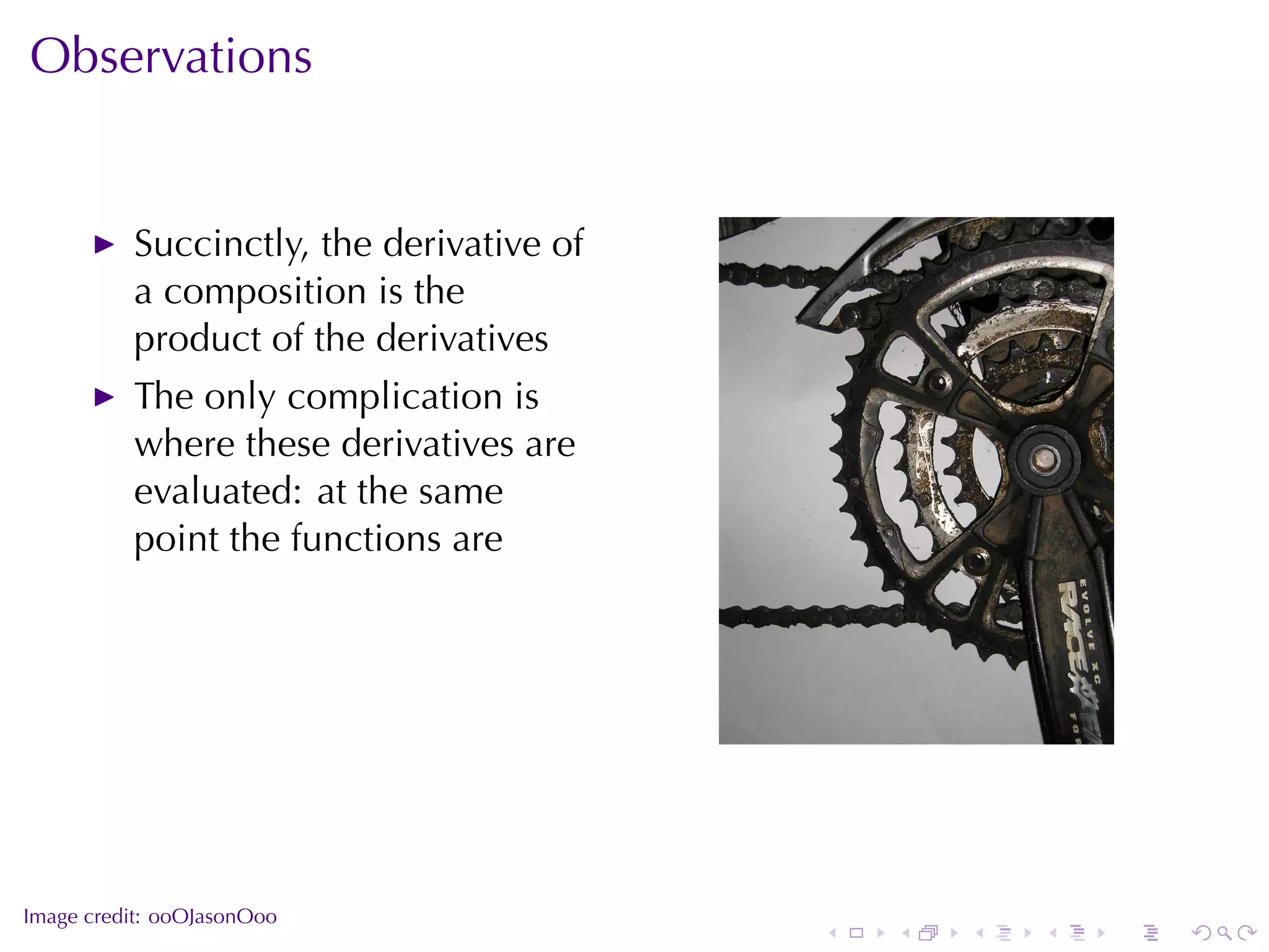 Observations


          Succinctly, the	derivative	of
          a	composition	is	the
          product	of	the	derivatives
          The	only	complication	is
          where	these	derivatives	are
          evaluated: at	the	same
          point	the	functions	are




                                                          .



.
Image	credit: ooOJasonOoo
                                          .   .   .   .   .   .
 