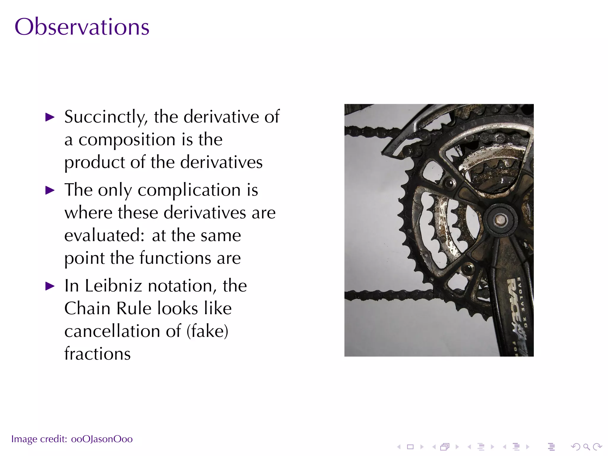 Observations


          Succinctly, the	derivative	of
          a	composition	is	the
          product	of	the	derivatives
          The	only	complication	is
          where	these	derivatives	are
          evaluated: at	the	same
          point	the	functions	are
          In	Leibniz	notation, the
          Chain	Rule	looks	like
          cancellation	of	(fake)
          fractions                                       .



.
Image	credit: ooOJasonOoo
                                          .   .   .   .   .   .
 