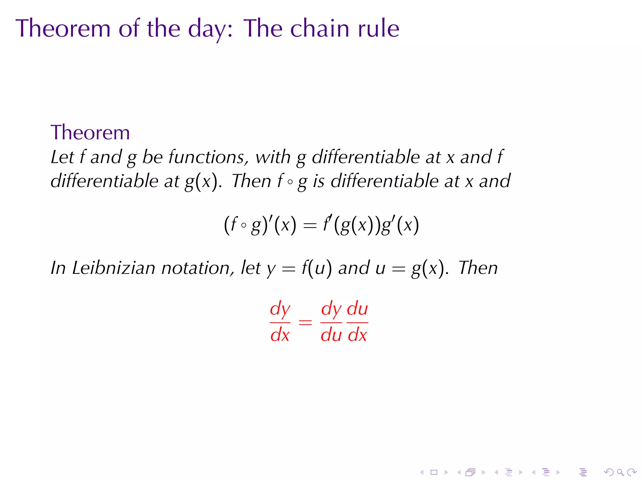 Theorem	of	the	day: The	chain	rule



   Theorem
   Let f and g be	functions, with g differentiable	at x and f
   differentiable	at g(x). Then f ◦ g is	differentiable	at x and

                         (f ◦ g)′ (x) = f′ (g(x))g′ (x)

   In	Leibnizian	notation, let y = f(u) and u = g(x). Then

                                dy   dy du
                                   =
                                dx   du dx




                                                      .   .   .    .   .   .
 