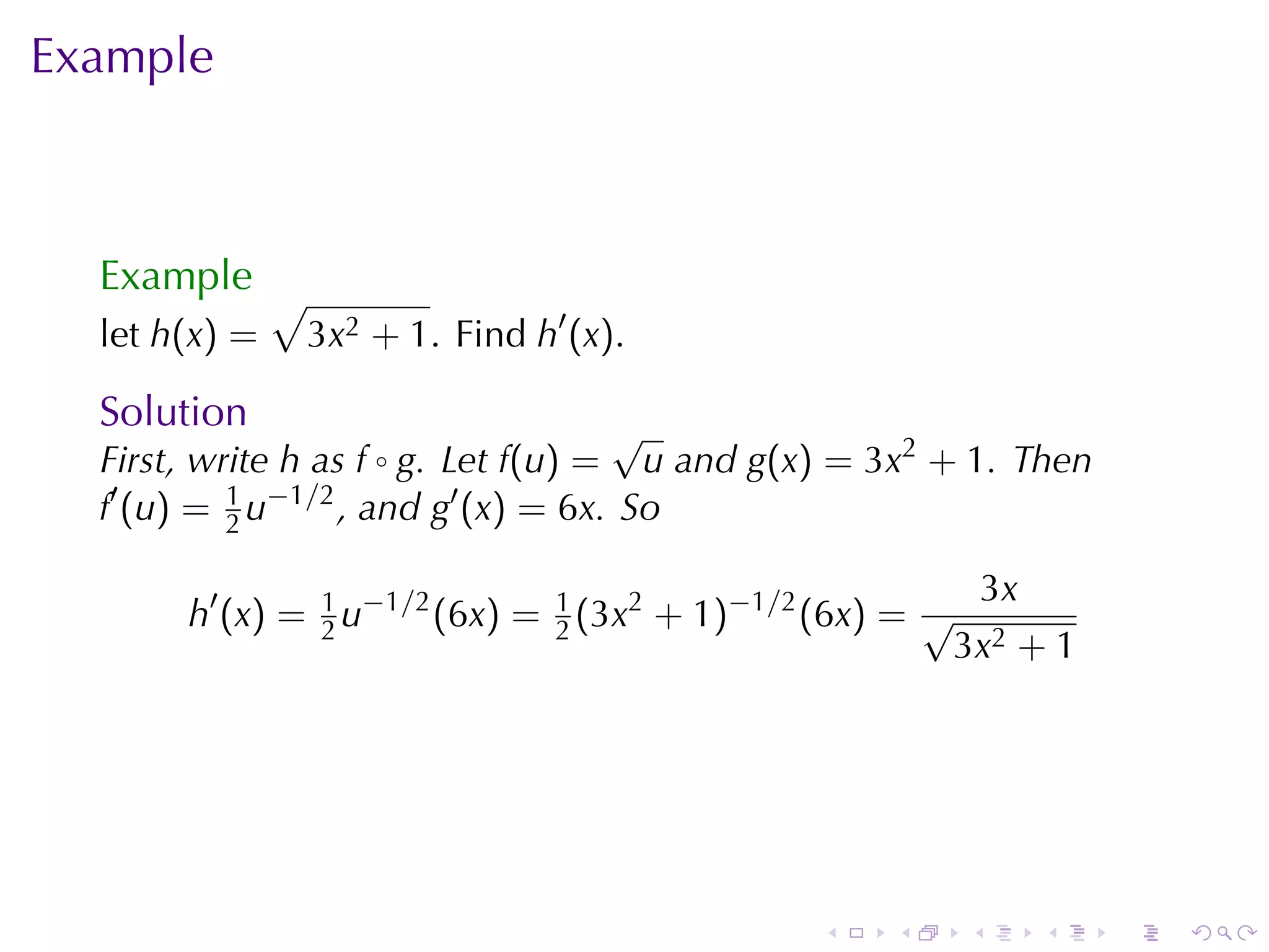 Example



  Example √
  let h(x) =   3x2 + 1. Find h′ (x).

  Solution                           √
  First, write h as f ◦ g. Let f(u) = u and g(x) = 3x2 + 1. Then
  f′ (u) = 2 u−1/2 , and g′ (x) = 6x. So
           1


                                                              3x
       h′ (x) = 1 u−1/2 (6x) = 1 (3x2 + 1)−1/2 (6x) = √
                2              2
                                                          3x2 + 1




                                               .   .      .        .   .   .
 