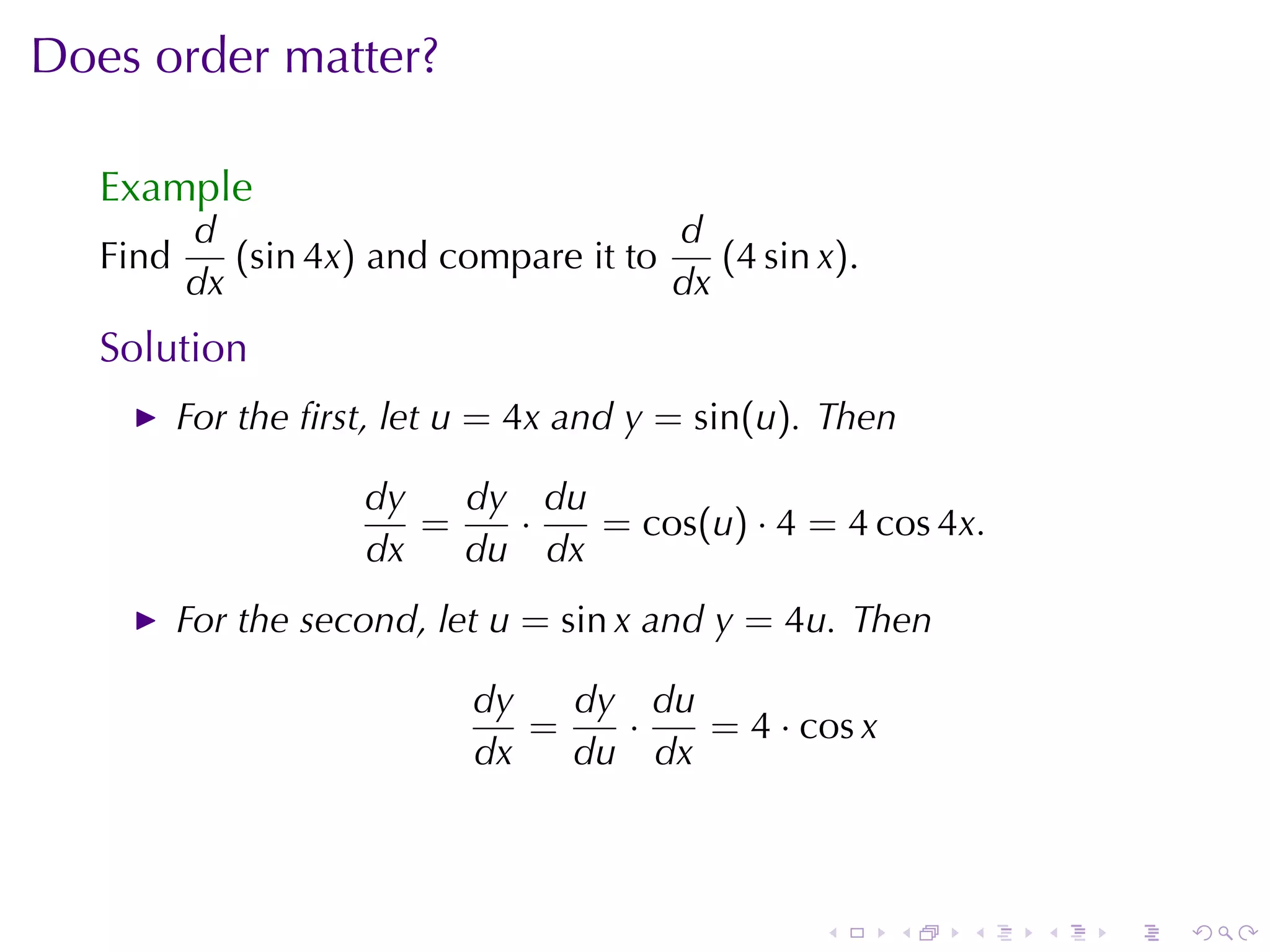 Does	order	matter?

   Example
          d                             d
   Find      (sin 4x) and	compare	it	to    (4 sin x).
          dx                            dx
   Solution
          For	the	ﬁrst, let u = 4x and y = sin(u). Then

                     dy   dy du
                        =   ·   = cos(u) · 4 = 4 cos 4x.
                     dx   du dx
          For	the	second, let u = sin x and y = 4u. Then

                            dy   dy du
                               =   ·   = 4 · cos x
                            dx   du dx



                                                  .     .   .   .   .   .
 