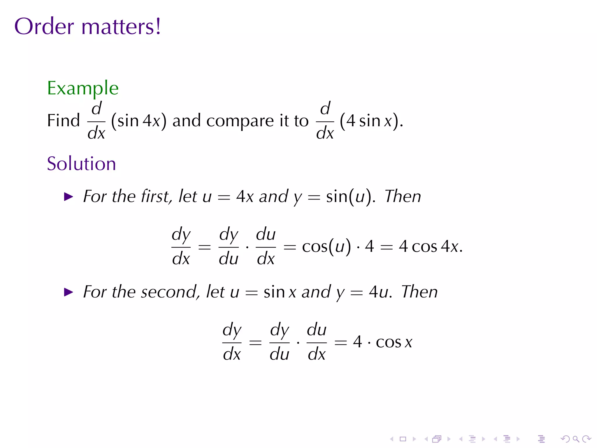 Order	matters!

   Example
          d                             d
   Find      (sin 4x) and	compare	it	to    (4 sin x).
          dx                            dx
   Solution
          For	the	ﬁrst, let u = 4x and y = sin(u). Then

                     dy   dy du
                        =   ·   = cos(u) · 4 = 4 cos 4x.
                     dx   du dx
          For	the	second, let u = sin x and y = 4u. Then

                            dy   dy du
                               =   ·   = 4 · cos x
                            dx   du dx



                                                  .     .   .   .   .   .
 