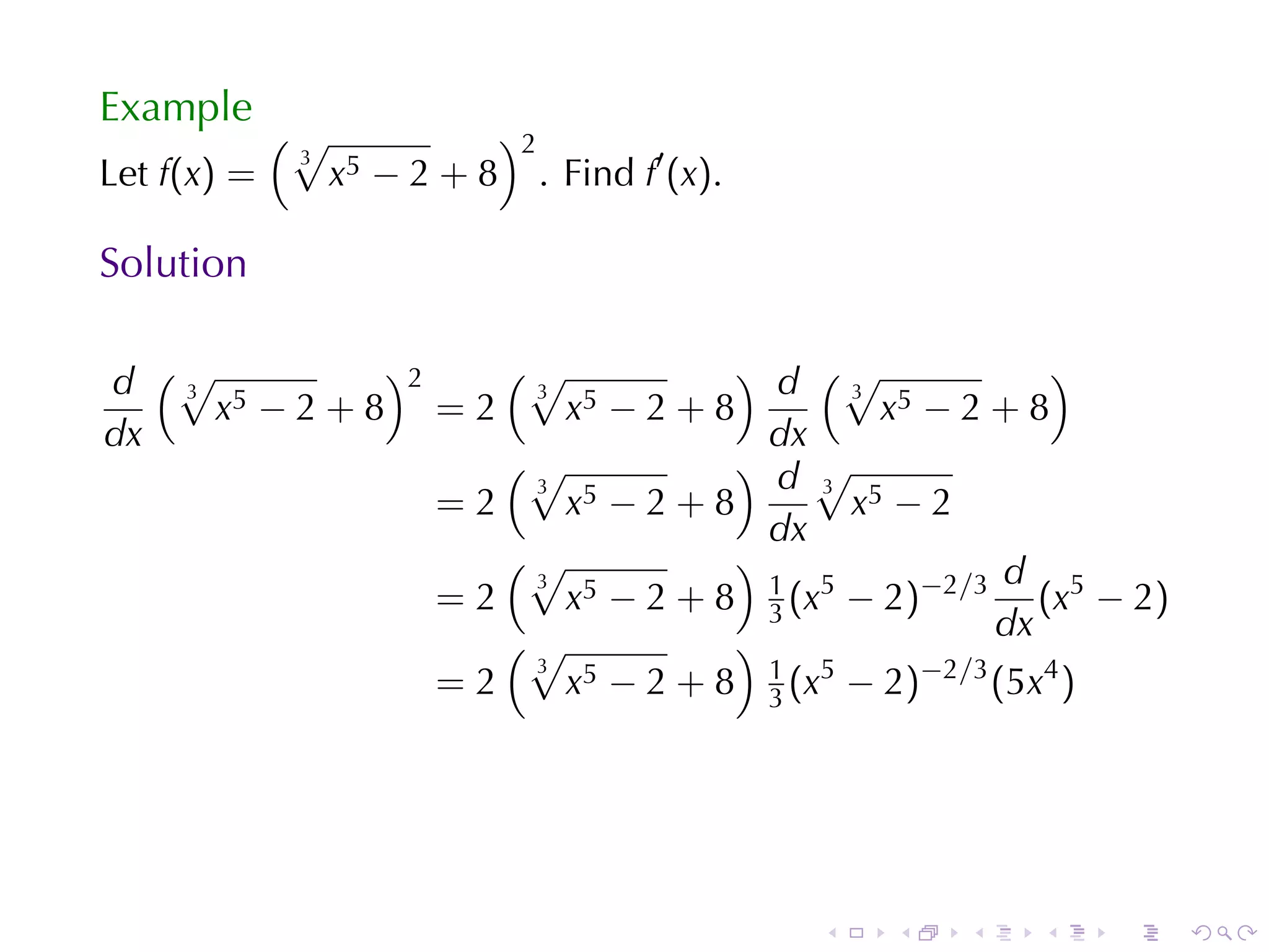 Example
             (√                )2
                                    . Find f′ (x).
              3
Let f(x) =        x5 − 2 + 8

Solution

d (√ 5
   3
           )2    (√
                  3
                               ) d (√
                                      3
                                                   )
     x −2+8 =2      x5 − 2 + 8          x5 − 2 + 8
dx                               dx
                 (√            ) d√
                  3                 3
              =2    x5 − 2 + 8        x5 − 2
                                 dx
                 (√            )                d
                    x5 − 2 + 8 1 (x5 − 2)−2/3 (x5 − 2)
                  3
              =2                 3
                 (√            )               dx
              =2
                  3
                    x 5 − 2 + 8 1 (x5 − 2)−2/3 (5x4 )
                                 3




                                                     .   .   .   .   .   .
 