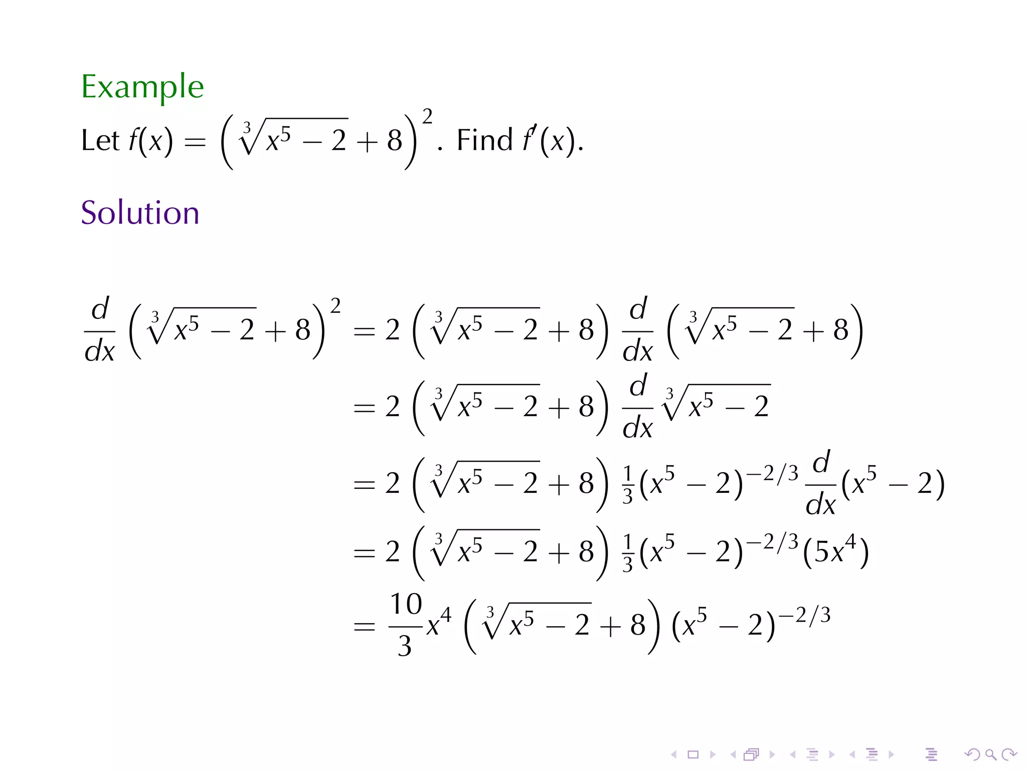 Example
             (√                )2
                                    . Find f′ (x).
              3
Let f(x) =        x5 − 2 + 8

Solution

d (√ 5
   3
           )2    (√
                   3
                                ) d (√
                                        3
                                                     )
     x −2+8 =2       x5 − 2 + 8           x5 − 2 + 8
dx                                dx
                 (√             ) d√
                   3                  3
              =2     x5 − 2 + 8         x5 − 2
                                  dx
                 (√             )                d
                     x5 − 2 + 8 1 (x5 − 2)−2/3 (x5 − 2)
                   3
              =2                  3
                 (√             )                dx
              =2
                   3
                     x 5 − 2 + 8 1 (x5 − 2)−2/3 (5x4 )
                                  3
                     (√
                10 4 3 5            )
              =   x       x − 2 + 8 (x5 − 2)−2/3
                3


                                                     .   .   .   .   .   .
 