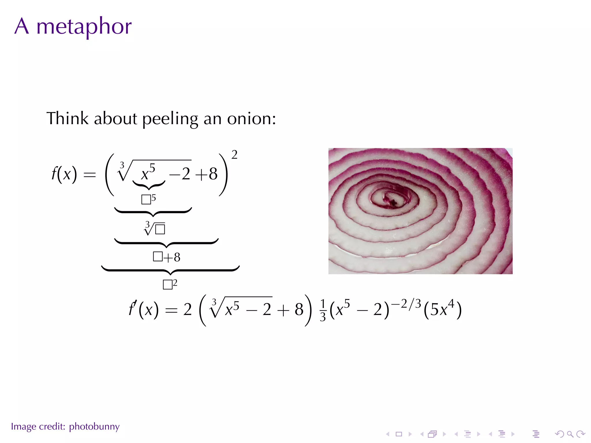A metaphor


       Think	about	peeling	an	onion:
                   (√                       )2
                       3        5
        f(x) =              x       −2 +8
                                5

                            √
                            3


                                    +8
                                                                                .
                                     2
                                      (√           )
                           f′ (x) = 2    x5 − 2 + 8 1 (x5 − 2)−2/3 (5x4 )
                                       3
                                                     3




.
Image	credit: photobunny
                                                             .    .    .    .   .   .
 