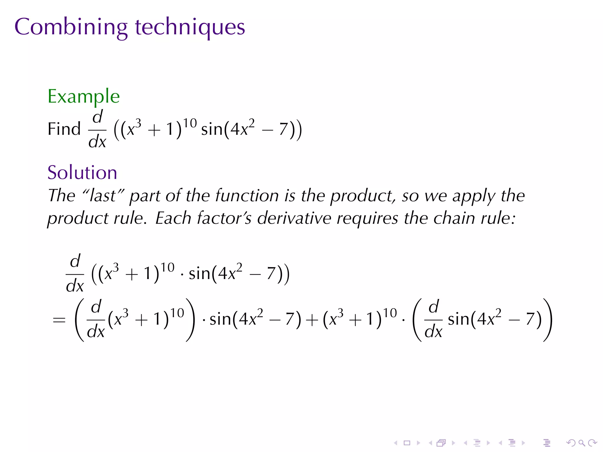 Combining	techniques

  Example
         d ( 3                     )
  Find      (x + 1)10 sin(4x2 − 7)
         dx
  Solution
  The	“last”	part	of	the	function	is	the	product, so	we	apply	the
  product	rule. Each	factor’s	derivative	requires	the	chain	rule:

     d ( 3                      )
        (x + 1)10 · sin(4x2 − 7)
    dx
     (             )                              (                )
       d 3                                          d
   =      (x + 1)10 · sin(4x2 − 7) + (x3 + 1)10 ·      sin(4x2 − 7)
       dx                                           dx




                                               .   .    .    .      .   .
 