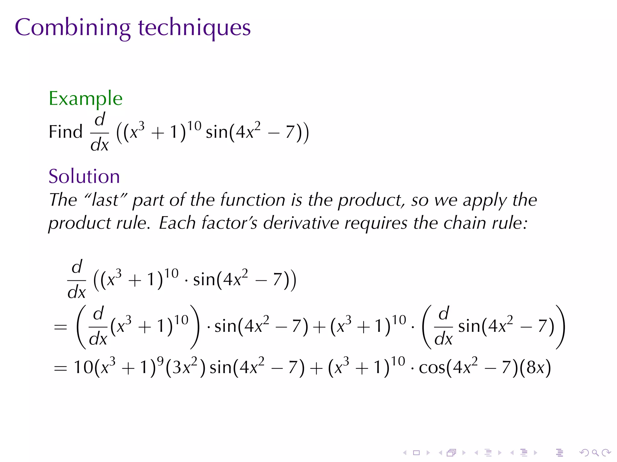 Combining	techniques

  Example
         d ( 3                     )
  Find      (x + 1)10 sin(4x2 − 7)
         dx
  Solution
  The	“last”	part	of	the	function	is	the	product, so	we	apply	the
  product	rule. Each	factor’s	derivative	requires	the	chain	rule:

     d ( 3                      )
        (x + 1)10 · sin(4x2 − 7)
    dx
     (             )                              (                )
       d 3                                          d
   =      (x + 1)10 · sin(4x2 − 7) + (x3 + 1)10 ·      sin(4x2 − 7)
       dx                                           dx
   = 10(x3 + 1)9 (3x2 ) sin(4x2 − 7) + (x3 + 1)10 · cos(4x2 − 7)(8x)



                                                .   .    .    .     .   .
 
