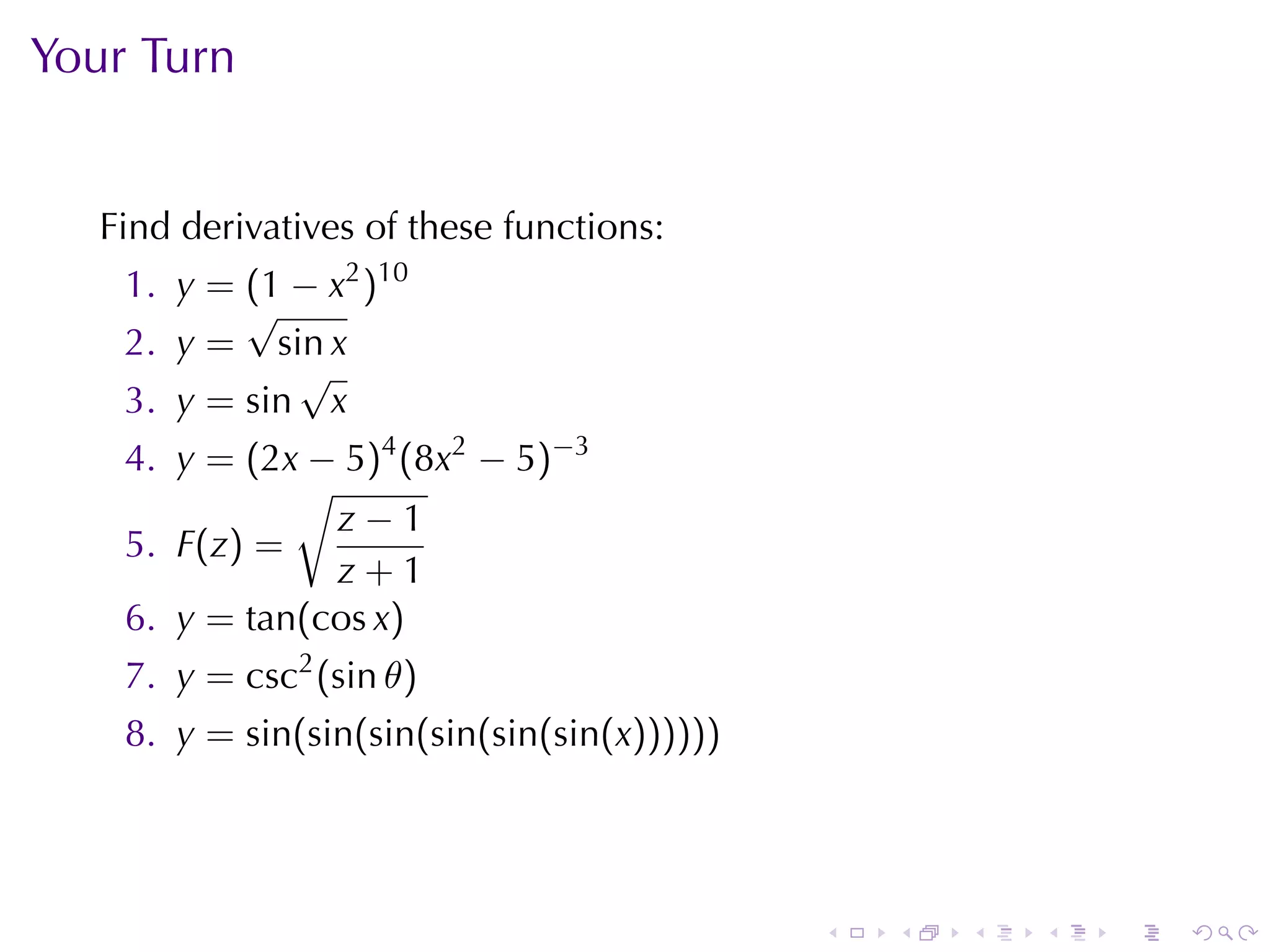Your	Turn


   Find	derivatives	of	these	functions:
    1. y = (1 − x2 )10
           √
    2. y = sin x
              √
    3. y = sin x
    4. y = (2x − 5)4 (8x2 − 5)−3
              √
                z−1
    5. F(z) =
                z+1
    6. y = tan(cos x)
    7. y = csc2 (sin θ)
    8. y = sin(sin(sin(sin(sin(sin(x))))))




                                             .   .   .   .   .   .
 