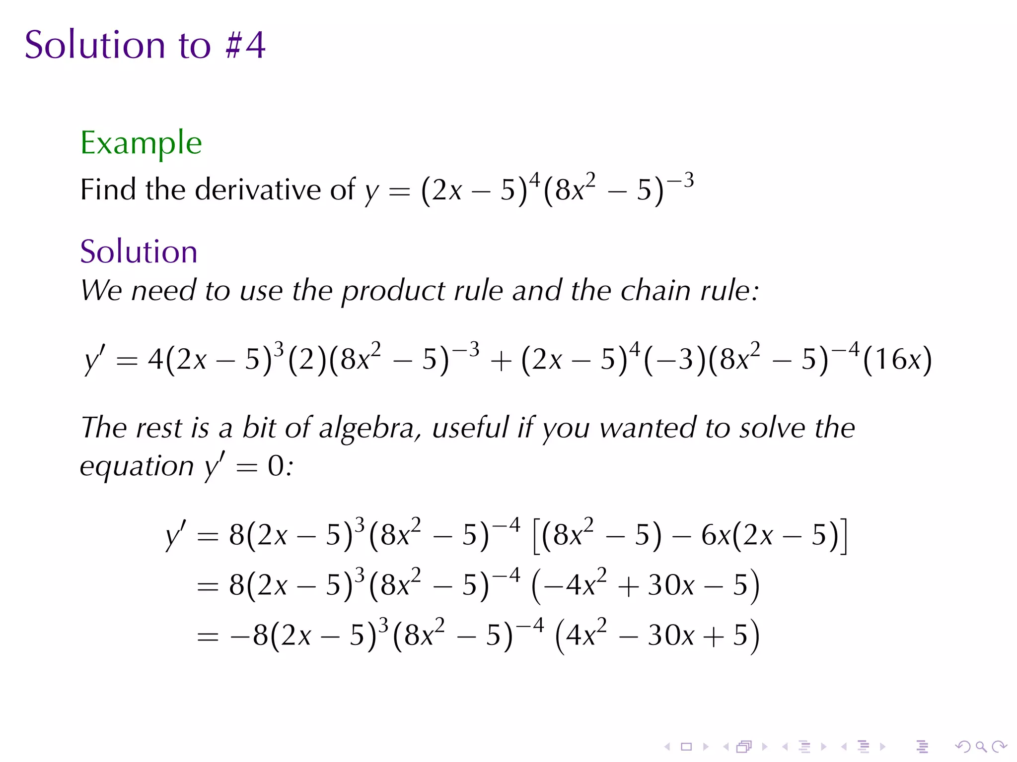 Solution	to	#4

   Example
   Find	the	derivative	of y = (2x − 5)4 (8x2 − 5)−3

   Solution
   We	need	to	use	the	product	rule	and	the	chain	rule:

   y′ = 4(2x − 5)3 (2)(8x2 − 5)−3 + (2x − 5)4 (−3)(8x2 − 5)−4 (16x)

   The	rest	is	a	bit	of	algebra, useful	if	you	wanted	to	solve	the
   equation y′ = 0:
                                         [                       ]
         y′ = 8(2x − 5)3 (8x2 − 5)−4 (8x2 − 5) − 6x(2x − 5)
                                         (                )
             = 8(2x − 5)3 (8x2 − 5)−4 −4x2 + 30x − 5
                                            (             )
             = −8(2x − 5)3 (8x2 − 5)−4 4x2 − 30x + 5


                                                 .    .    .    .    .   .
 