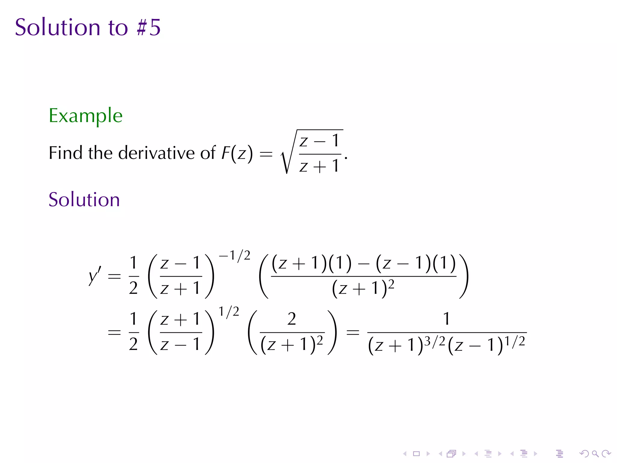 Solution	to	#5


   Example                           √
                                         z−1
   Find	the	derivative	of F(z) =             .
                                         z+1
   Solution

                 (         )−1/2 (                   )
         ′  1        z−1     (z + 1)(1) − (z − 1)(1)
        y =
            2        z+1             (z + 1)2
                (    )1/2 (          )
               1 z+1           2                  1
             =                     2
                                       =
               2 z−1        (z + 1)      (z + 1)3/2 (z − 1)1/2




                                                 .   .   .   .   .   .
 