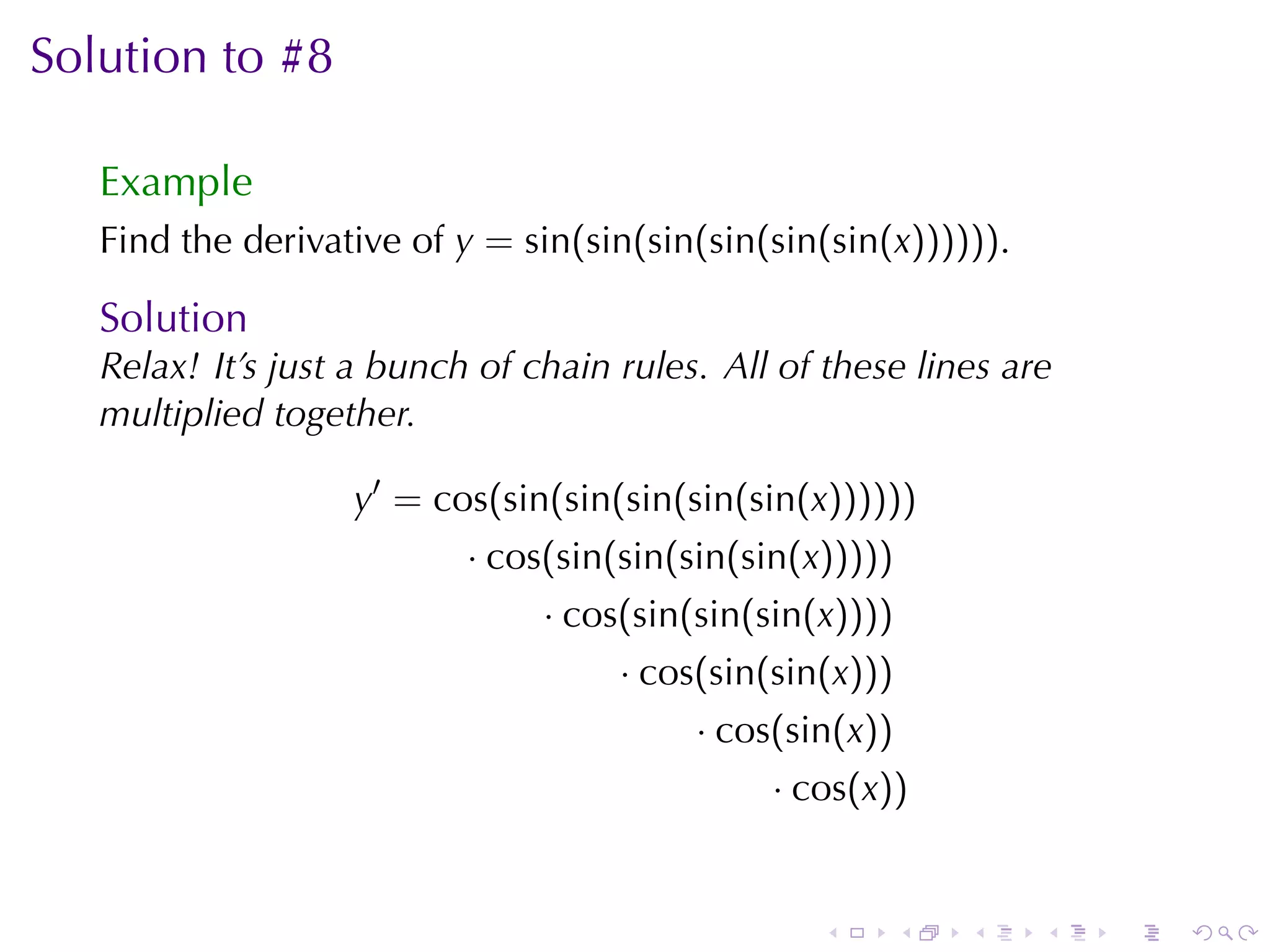 Solution	to	#8

   Example
   Find	the	derivative	of y = sin(sin(sin(sin(sin(sin(x)))))).

   Solution
   Relax! It’s	just	a	bunch	of	chain	rules. All	of	these	lines	are
   multiplied	together.

                   y′ = cos(sin(sin(sin(sin(sin(x))))))
                           · cos(sin(sin(sin(sin(x)))))
                                · cos(sin(sin(sin(x))))
                                     · cos(sin(sin(x)))
                                          · cos(sin(x))
                                               · cos(x))


                                                  .       .   .   .   .   .
 