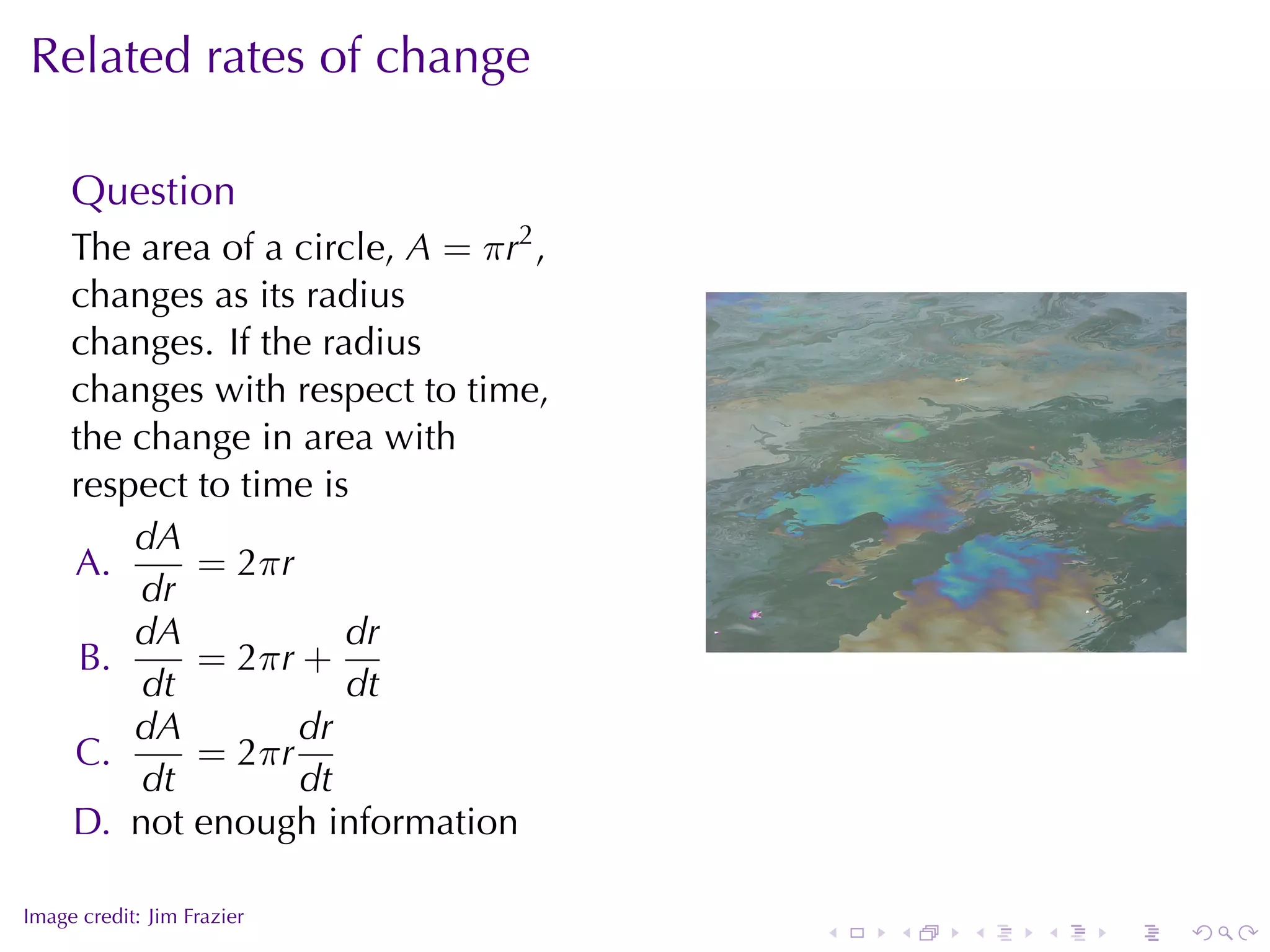 Related	rates	of	change

     Question
     The	area	of	a	circle, A = π r2 ,
     changes	as	its	radius
     changes. If	the	radius
     changes	with	respect	to	time,
     the	change	in	area	with
     respect	to	time	is
         dA
     A.      = 2π r
         dr
         dA            dr                                   .
      B.     = 2π r +
         dt            dt
         dA         dr
     C.      = 2π r
         dt         dt
     D. not	enough	information

.
Image	credit: Jim	Frazier
                                        .   .   .   .   .   .
 
