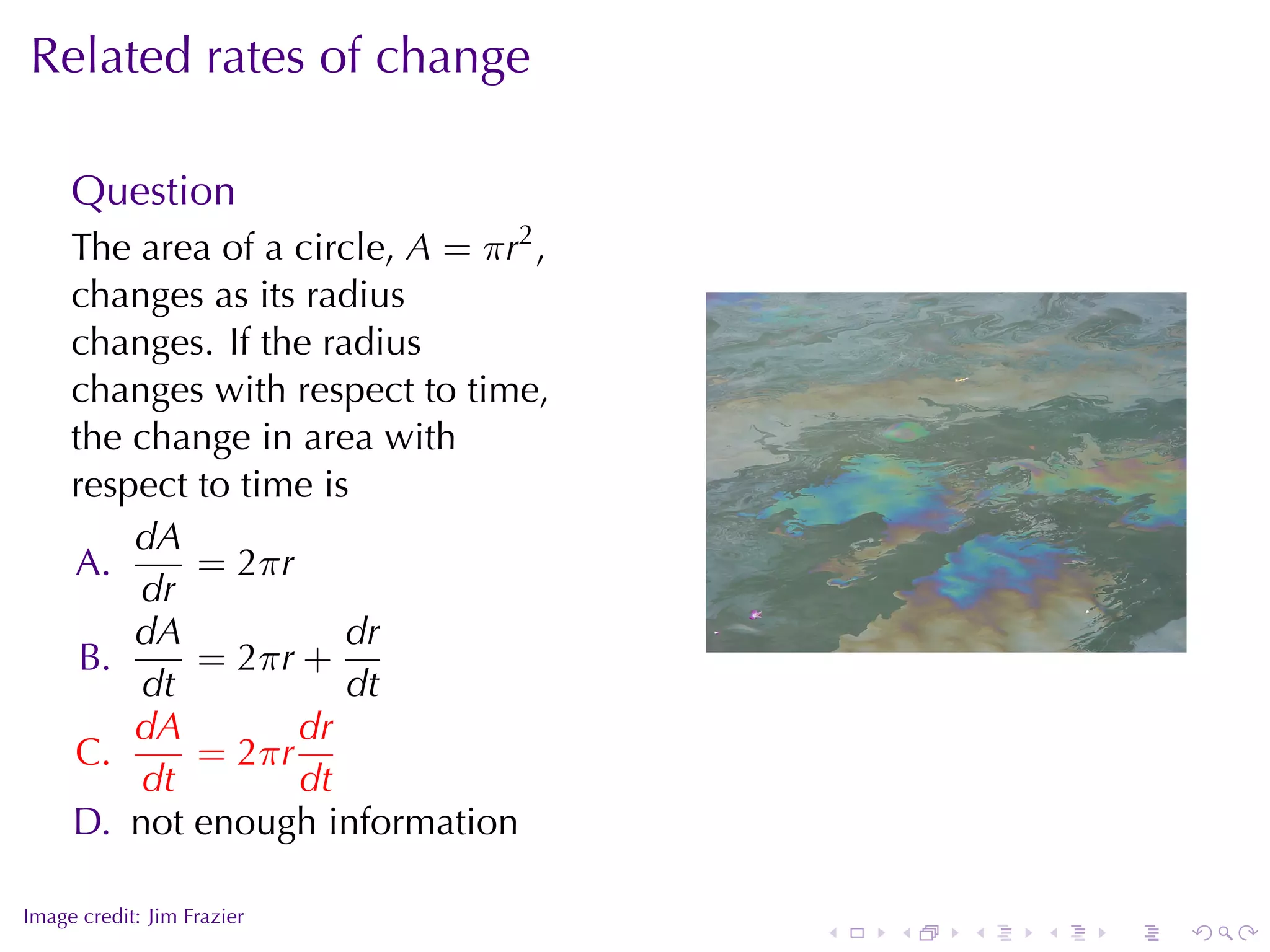 Related	rates	of	change

     Question
     The	area	of	a	circle, A = π r2 ,
     changes	as	its	radius
     changes. If	the	radius
     changes	with	respect	to	time,
     the	change	in	area	with
     respect	to	time	is
         dA
     A.      = 2π r
         dr
         dA            dr                                   .
      B.     = 2π r +
         dt            dt
         dA         dr
     C.      = 2π r
         dt         dt
     D. not	enough	information

.
Image	credit: Jim	Frazier
                                        .   .   .   .   .   .
 