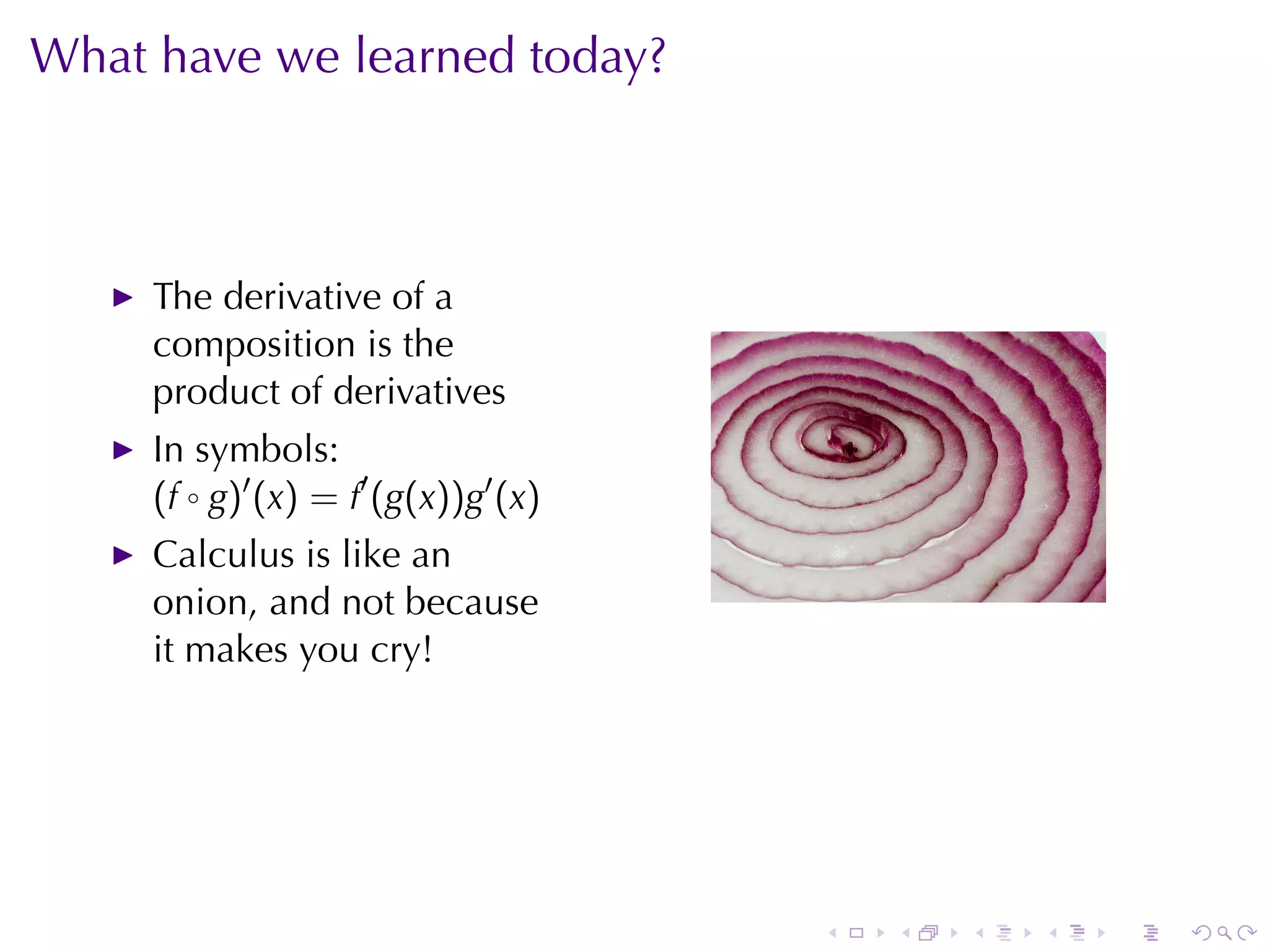 What	have	we	learned	today?



     The	derivative	of	a
     composition	is	the
     product	of	derivatives
     In	symbols:
     (f ◦ g)′ (x) = f′ (g(x))g′ (x)
     Calculus	is	like	an
     onion, and	not	because
     it	makes	you	cry!




                                      .   .   .   .   .   .
 