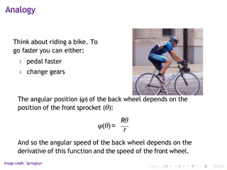 Analogy
Think about riding a bike. To
go faster you can either:
) pedal faster
) change gears
The angular position (φ) of the back wheel depends on the
position of the front sprocket (θ):
And so the angular speed of the back wheel depends on the
derivative of this function and the speed of the front wheel.
Image credit: SpringSun
φ(θ) =
Rθ
r
 