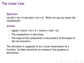 The Linear Case
Question
Let f(x) = mx + b and g(x) = m′x + b′
. What can you say about the
composition?
Answer
) f(g(x)) = m(m′x + b′
) + b = (mm′)x + (mb′
+ b)
) The composition is also linear
) The slope of the composition is the product of the slopes of
the two functions.
The derivative is supposed to be a local linearization of a
function. So there should be an analog of this property in
derivatives.
 