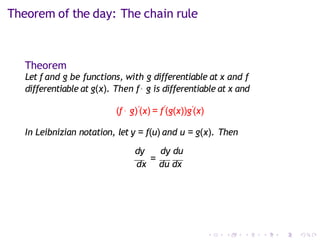 Theorem of the day: The chain rule
Theorem
Let f and g be functions, with g differentiable at x and f
differentiable at g(x). Then f◦ g is differentiable at x and
(f ◦ g)′(x) = f′
(g(x))g′(x)
In Leibnizian notation, let y = f(u) and u = g(x). Then
dy dy du
dx
=
du dx
 