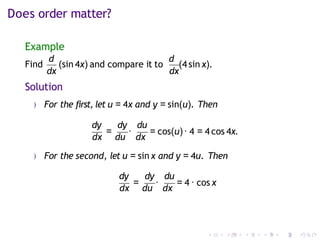 Does order matter?
Example
Find
d
(sin 4x) and compare it to
d
(4 sin x).
dx dx
Solution
) For the first, let u = 4x and y = sin(u). Then
dy dy du
dx
=
du
·
dx
= cos(u)· 4 = 4 cos 4x.
) For the second, let u = sin x and y = 4u. Then
dy dy du
dx
=
du
·
dx
= 4 · cos x
 