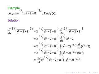 Example
)2
Let f(x) =
(√3
x5 − 2 +8 . Find f′
(x).
Solution
d
dx
3
√
( ) 2 (
3
√
5 5
x − 2 +8 = 2 x − 2 +8
3
√
5
x − 2 +8
)
(
3
√
5
= 2 x − 2 +8
) (
)
d
dx
d
dx
3
√
5
x − 2
3
√
5
( )
3
= 2 x − 2 +8 (
1 5
x − 2)
d
dx
−2/3 5
(x − 2)
3
√
5
( )
3
= 2 x − 2 +8 (
1 5 −2/3 4
x − 2) (5x )
10
3
4 3
√
5
( )
= x x − 2 + 8 ( x − 2)
5 −2/3
 