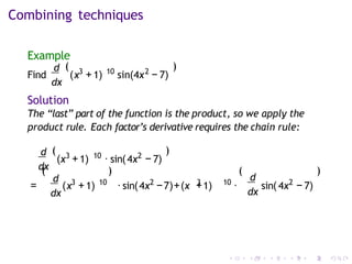 Combining techniques
Example
d
dx
(
Find ( 3 10 2
x +1) sin(4x − 7)
)
Solution
The “last” part of the function is the product, so we apply the
product rule. Each factor’s derivative requires the chain rule:
d
dx
3 10
(x +1) · sin( 2
4x − 7)
( )
(
d
dx
= ( 3 10
)
x +1) ·sin( 2 3 10
4x −7)+(x +1) ·
(
d
dx
sin( 2
4x − 7)
)
 
