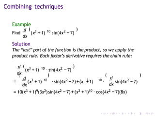 Combining techniques
Example
d
dx
(
Find ( 3 10 2
x +1) sin(4x − 7)
)
Solution
The “last” part of the function is the product, so we apply the
product rule. Each factor’s derivative requires the chain rule:
d
dx
3 10
(x +1) · sin( 2
4x − 7)
( )
(
d
dx
= (
)
3 10 2 3 10
x +1) ·sin(4x −7)+(x +1) ·
(
d
dx
2
sin(4x − 7)
)
= 10(x3 +1)9(3x2)sin(4x2 − 7)+(x3 +1)10 · cos(4x2 − 7)(8x)
 