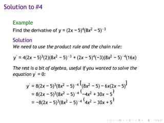 Solution to #4
Example
Find the derivative of y = (2x − 5)4(8x2 − 5)−3
Solution
We need to use the product rule and the chain rule:
y′ = 4(2x − 5)3(2)(8x2 − 5)−3 + (2x − 5)4(−3)(8x2 − 5)−4(16x)
The rest is a bit of algebra, useful if you wanted to solve the
equation y′ = 0:
y′ = 8(2x − 5)3(8x2 − 5)−4 [
(8x2 − 5) − 6x(2x − 5)
]
= 8(2x − 5)3(8x2 − 5)−4 (
−4x2 + 30x − 5
)
= −8(2x − 5)3(8x2 − 5)−4 (
4x2 − 30x + 5
)
 