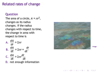 Related rates of change
Question
The area of a circle, A = πr2,
changes as its radius
changes. If the radius
changes with respect to time,
the change in area with
respect to time is
dr
A.
dA
= 2πr
dA dr
B.
dt
= 2πr +
dt
C.
dA
= 2πr
dr
dt dt
D. not enough information
Image
 