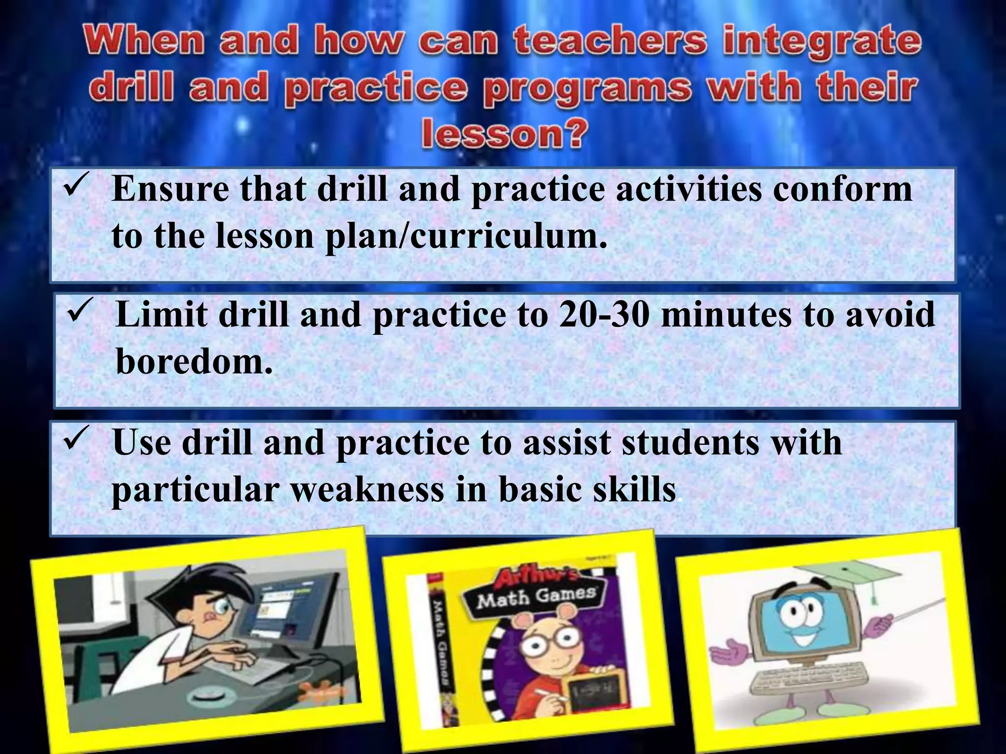  Ensure that drill and practice activities conform
to the lesson plan/curriculum.
 Limit drill and practice to 20-30 minutes to avoid
boredom.
 Use drill and practice to assist students with
particular weakness in basic skills.
 