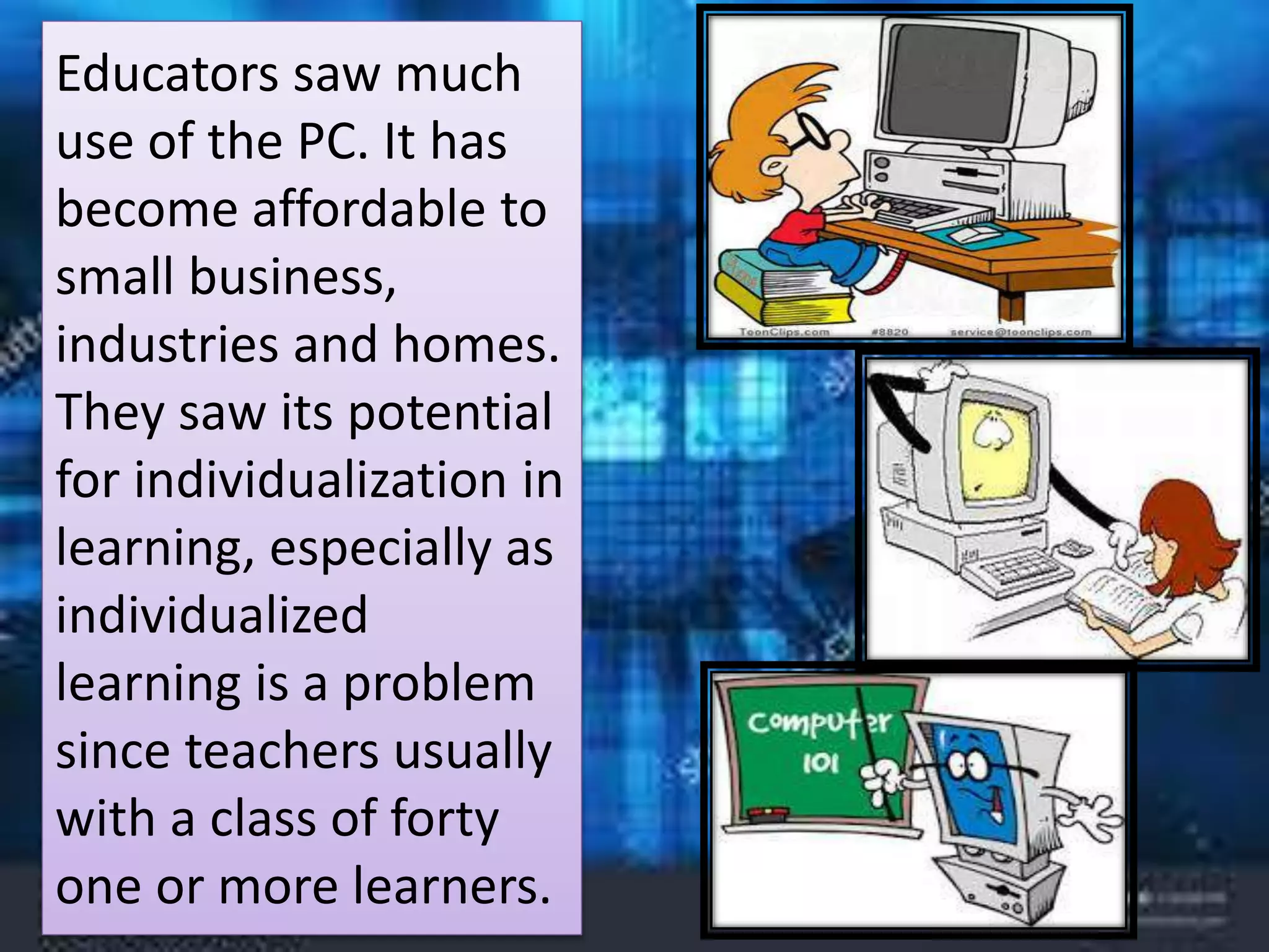 Educators saw much
use of the PC. It has
become affordable to
small business,
industries and homes.
They saw its potential
for individualization in
learning, especially as
individualized
learning is a problem
since teachers usually
with a class of forty
one or more learners.
 
