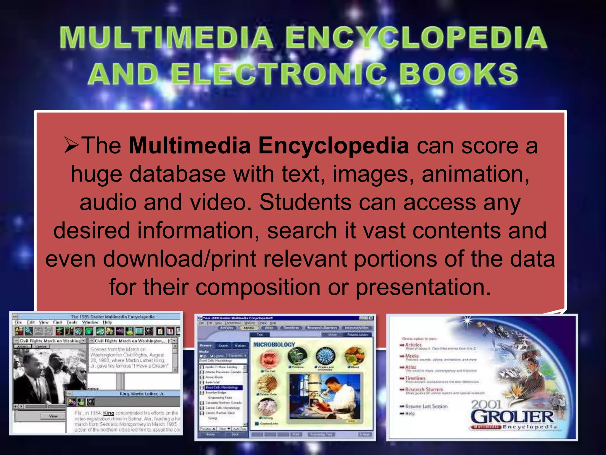 The Multimedia Encyclopedia can score a
huge database with text, images, animation,
audio and video. Students can access any
desired information, search it vast contents and
even download/print relevant portions of the data
for their composition or presentation.
 