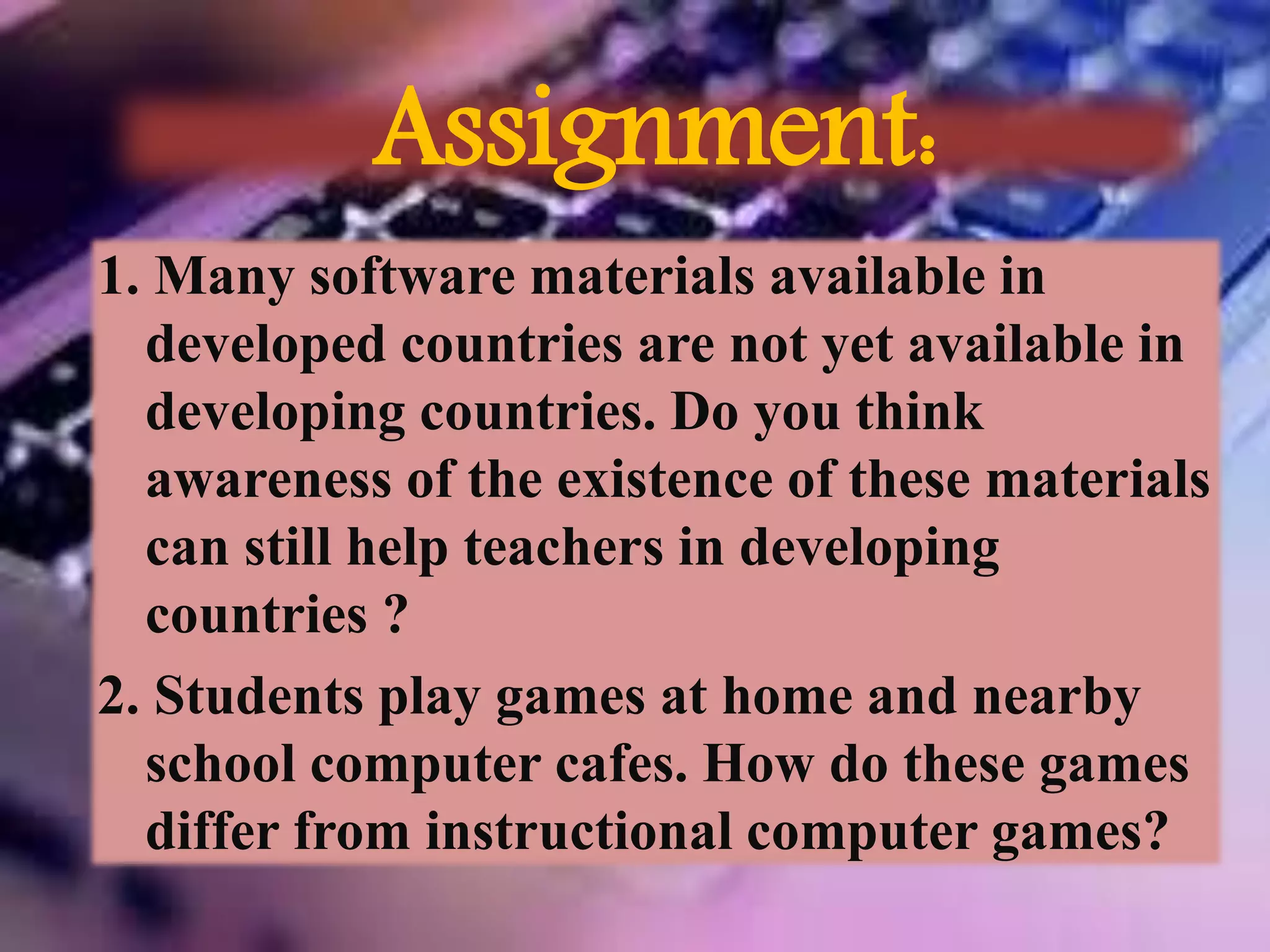 Assignment:
1. Many software materials available in
developed countries are not yet available in
developing countries. Do you think
awareness of the existence of these materials
can still help teachers in developing
countries ?
2. Students play games at home and nearby
school computer cafes. How do these games
differ from instructional computer games?
 
