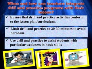  Ensure that drill and practice activities conform
to the lesson plan/curriculum.
 Limit drill and practice to 20-30 minutes to avoid
boredom.
 Use drill and practice to assist students with
particular weakness in basic skills.
 