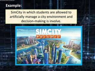 Example:
SimCity in which students are allowed to
artificially manage a city environment and
decision-making is involve.
 