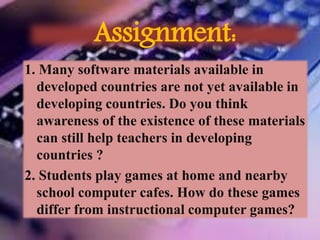 Assignment:
1. Many software materials available in
developed countries are not yet available in
developing countries. Do you think
awareness of the existence of these materials
can still help teachers in developing
countries ?
2. Students play games at home and nearby
school computer cafes. How do these games
differ from instructional computer games?
 