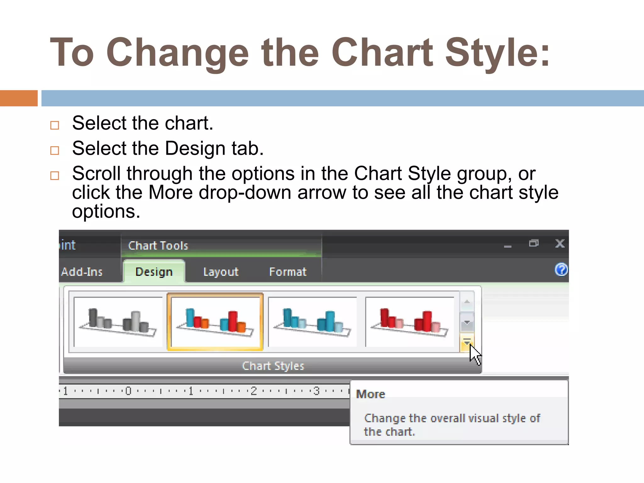 To Change the Chart Style:Select the chart.Select the Design tab.Scroll through the options in the Chart Style group, or click the More drop-down arrow to see all the chart style options.
